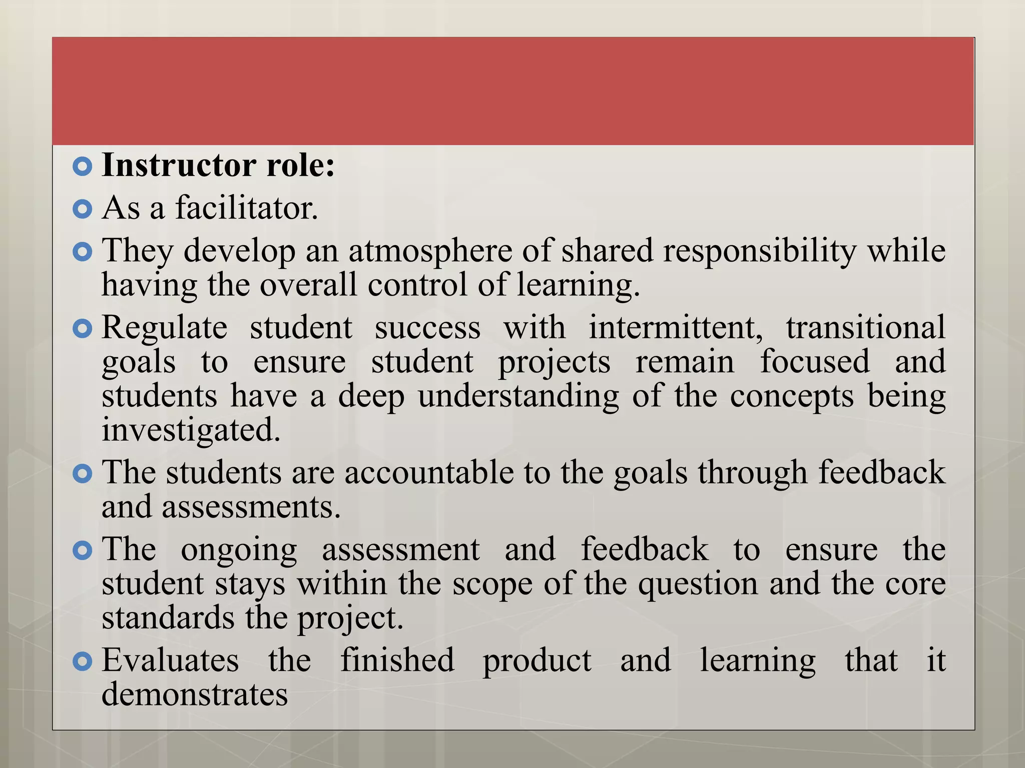  Instructor role:
 As a facilitator.
 They develop an atmosphere of shared responsibility while
having the overall control of learning.
 Regulate student success with intermittent, transitional
goals to ensure student projects remain focused and
students have a deep understanding of the concepts being
investigated.
 The students are accountable to the goals through feedback
and assessments.
 The ongoing assessment and feedback to ensure the
student stays within the scope of the question and the core
standards the project.
 Evaluates the finished product and learning that it
demonstrates
 