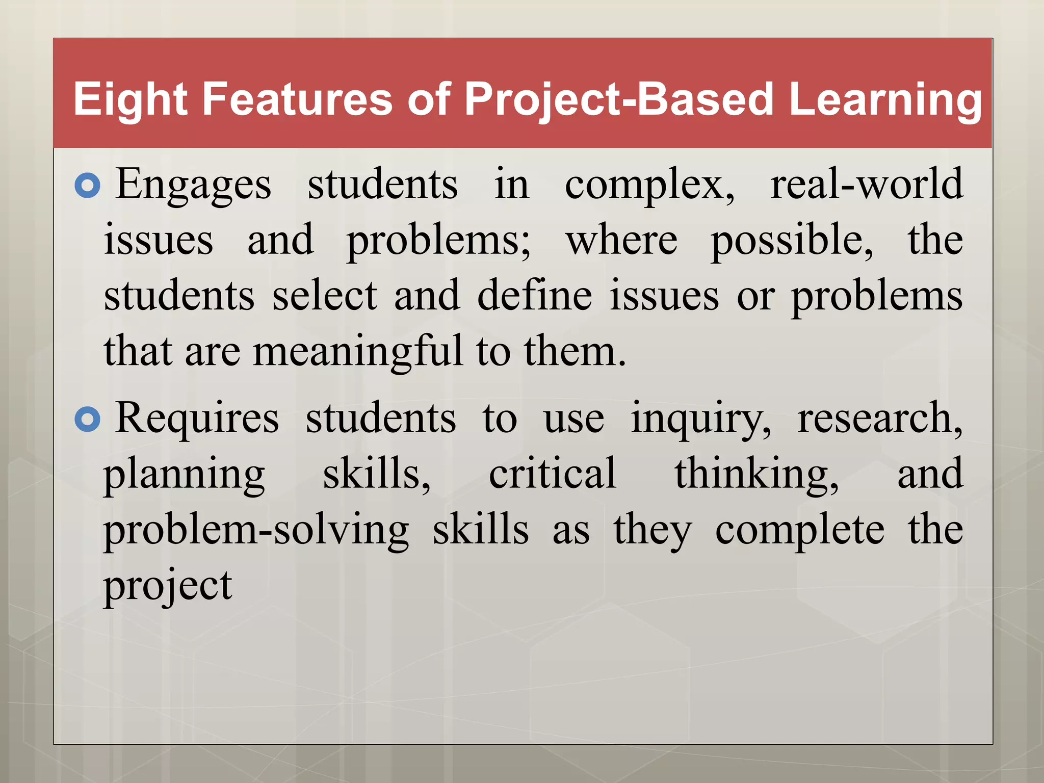 Eight Features of Project-Based Learning
 Engages students in complex, real-world
issues and problems; where possible, the
students select and define issues or problems
that are meaningful to them.
 Requires students to use inquiry, research,
planning skills, critical thinking, and
problem-solving skills as they complete the
project
 