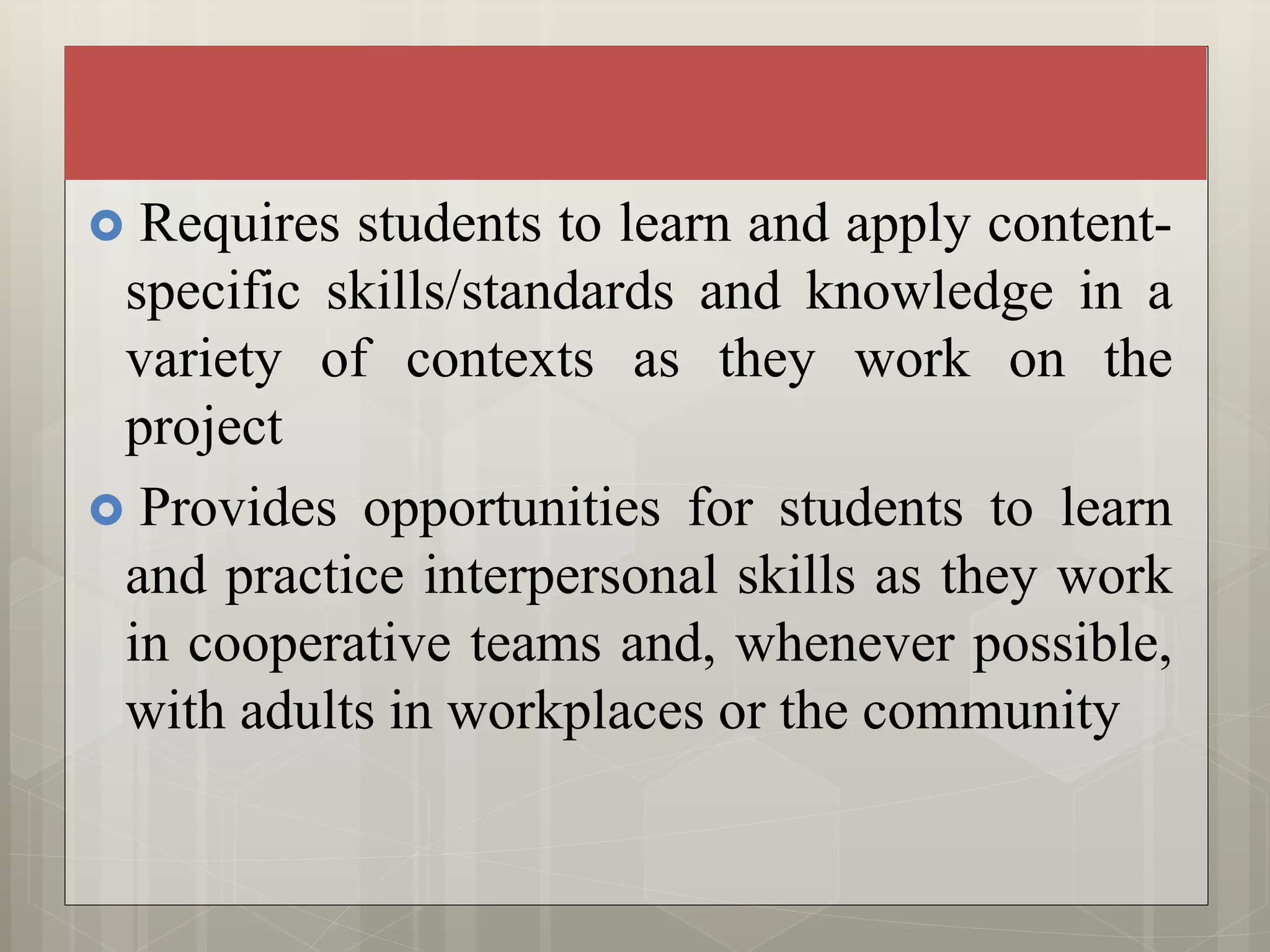  Requires students to learn and apply content-
specific skills/standards and knowledge in a
variety of contexts as they work on the
project
 Provides opportunities for students to learn
and practice interpersonal skills as they work
in cooperative teams and, whenever possible,
with adults in workplaces or the community
 