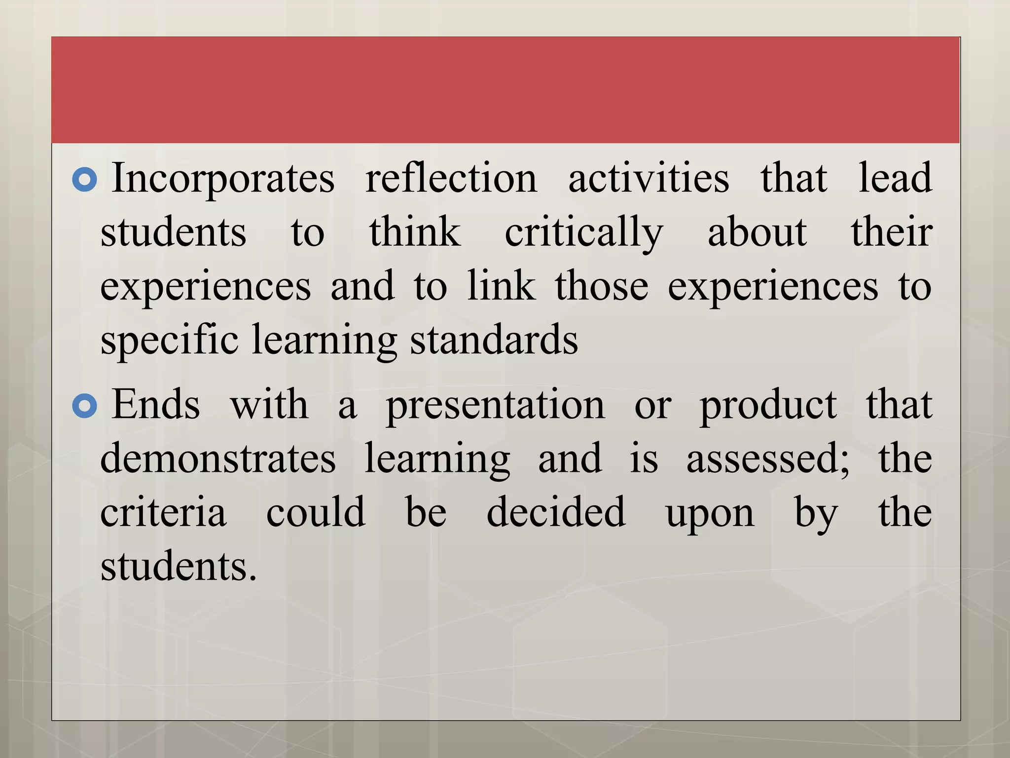  Incorporates reflection activities that lead
students to think critically about their
experiences and to link those experiences to
specific learning standards
 Ends with a presentation or product that
demonstrates learning and is assessed; the
criteria could be decided upon by the
students.
 