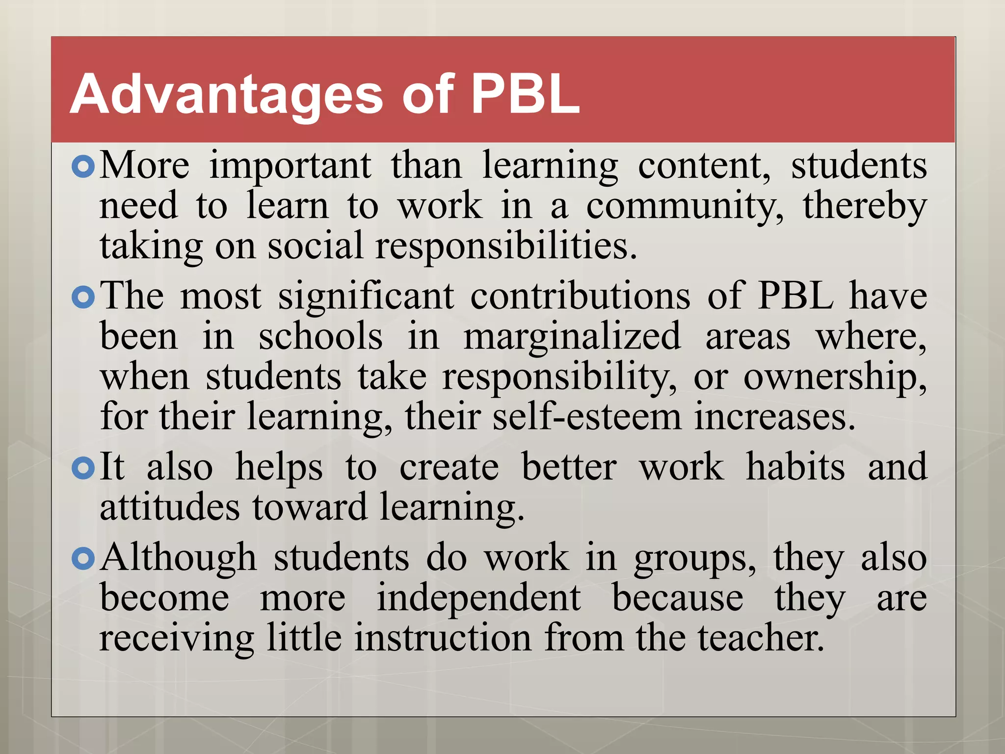 Advantages of PBL
More important than learning content, students
need to learn to work in a community, thereby
taking on social responsibilities.
The most significant contributions of PBL have
been in schools in marginalized areas where,
when students take responsibility, or ownership,
for their learning, their self-esteem increases.
It also helps to create better work habits and
attitudes toward learning.
Although students do work in groups, they also
become more independent because they are
receiving little instruction from the teacher.
 
