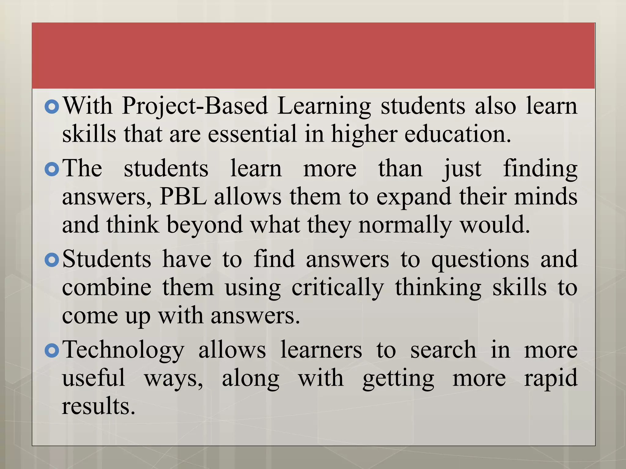 With Project-Based Learning students also learn
skills that are essential in higher education.
The students learn more than just finding
answers, PBL allows them to expand their minds
and think beyond what they normally would.
Students have to find answers to questions and
combine them using critically thinking skills to
come up with answers.
Technology allows learners to search in more
useful ways, along with getting more rapid
results.
 