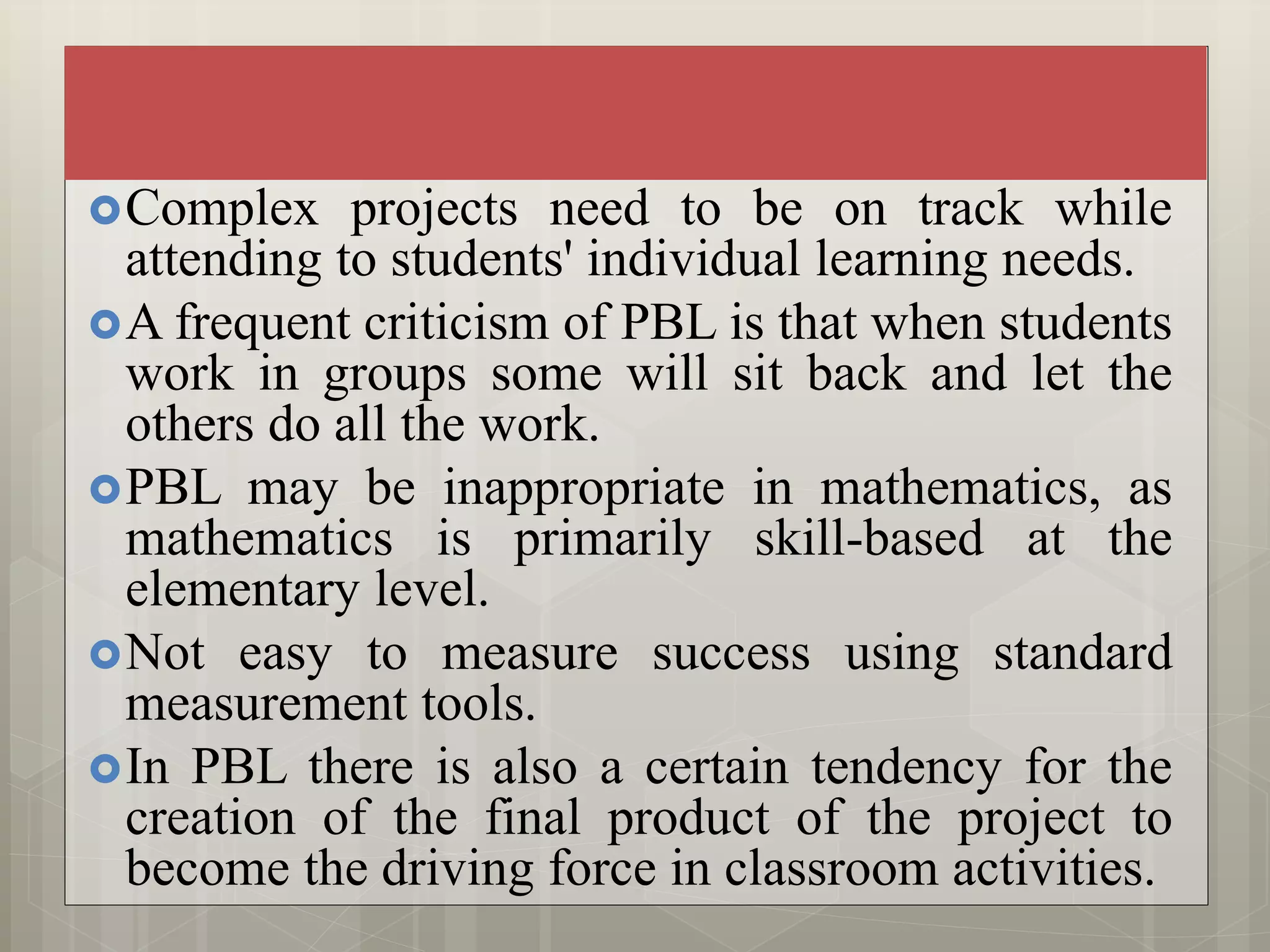 Complex projects need to be on track while
attending to students' individual learning needs.
A frequent criticism of PBL is that when students
work in groups some will sit back and let the
others do all the work.
PBL may be inappropriate in mathematics, as
mathematics is primarily skill-based at the
elementary level.
Not easy to measure success using standard
measurement tools.
In PBL there is also a certain tendency for the
creation of the final product of the project to
become the driving force in classroom activities.
 