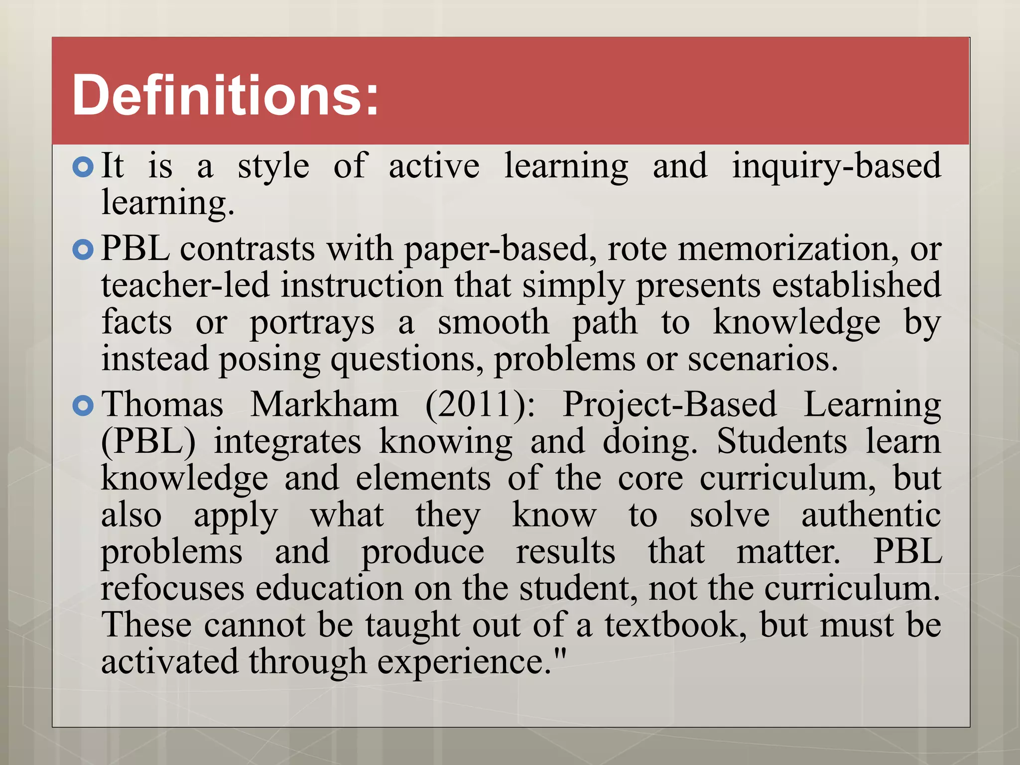 Definitions:
 It is a style of active learning and inquiry-based
learning.
 PBL contrasts with paper-based, rote memorization, or
teacher-led instruction that simply presents established
facts or portrays a smooth path to knowledge by
instead posing questions, problems or scenarios.
 Thomas Markham (2011): Project-Based Learning
(PBL) integrates knowing and doing. Students learn
knowledge and elements of the core curriculum, but
also apply what they know to solve authentic
problems and produce results that matter. PBL
refocuses education on the student, not the curriculum.
These cannot be taught out of a textbook, but must be
activated through experience."
 