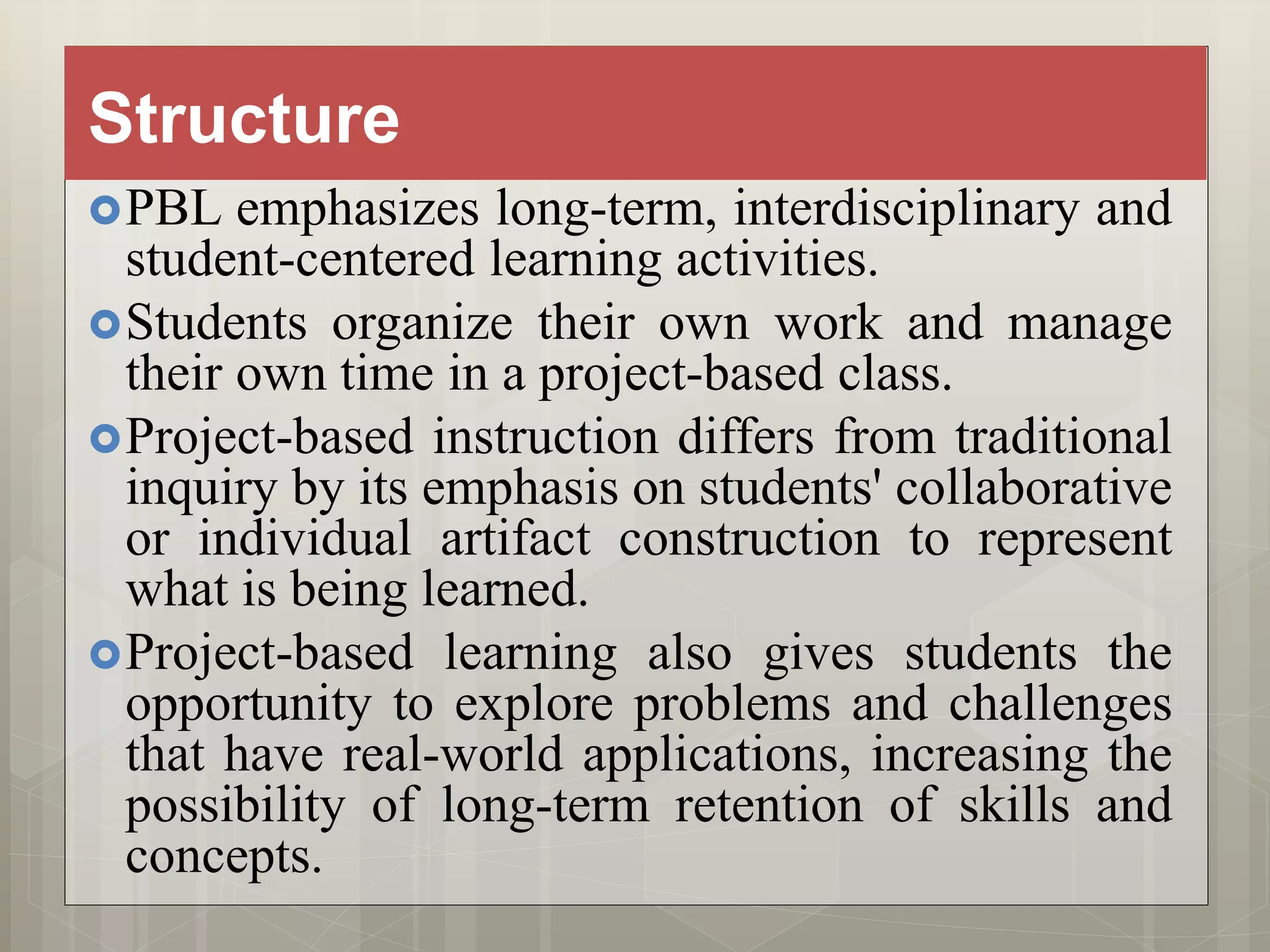 Structure
PBL emphasizes long-term, interdisciplinary and
student-centered learning activities.
Students organize their own work and manage
their own time in a project-based class.
Project-based instruction differs from traditional
inquiry by its emphasis on students' collaborative
or individual artifact construction to represent
what is being learned.
Project-based learning also gives students the
opportunity to explore problems and challenges
that have real-world applications, increasing the
possibility of long-term retention of skills and
concepts.
 