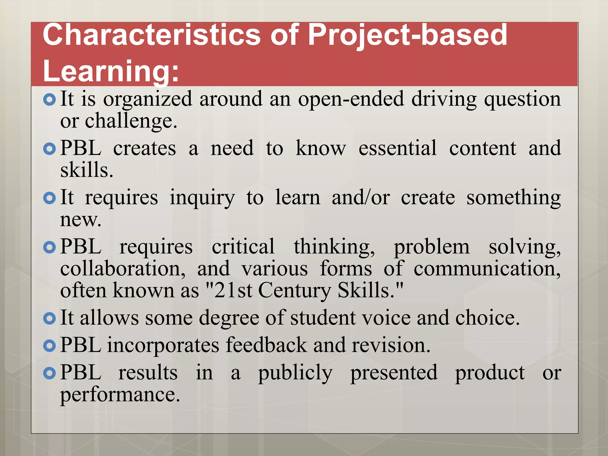 Characteristics of Project-based
Learning:
 It is organized around an open-ended driving question
or challenge.
 PBL creates a need to know essential content and
skills.
 It requires inquiry to learn and/or create something
new.
 PBL requires critical thinking, problem solving,
collaboration, and various forms of communication,
often known as "21st Century Skills."
 It allows some degree of student voice and choice.
 PBL incorporates feedback and revision.
 PBL results in a publicly presented product or
performance.
 