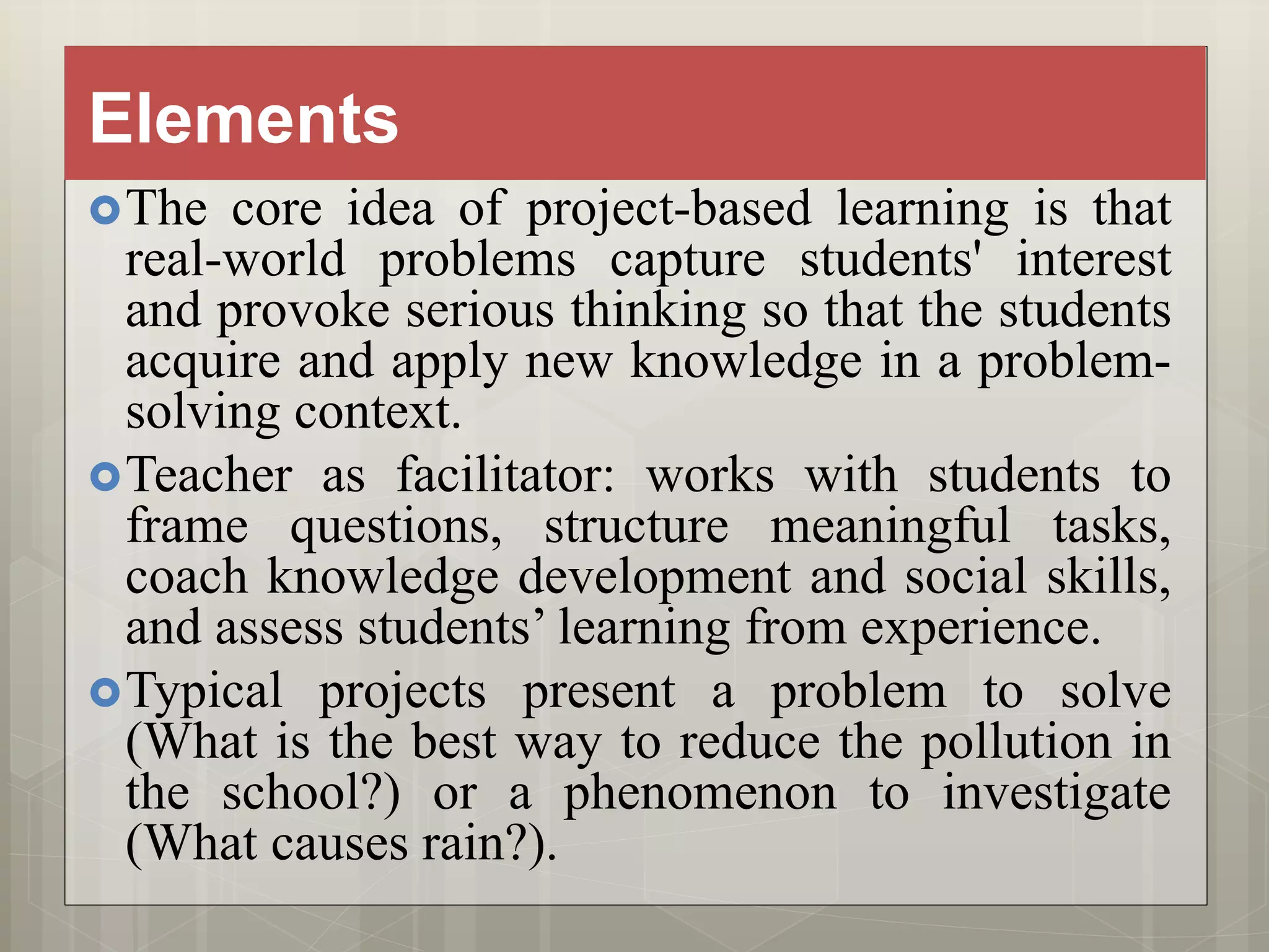 Elements
The core idea of project-based learning is that
real-world problems capture students' interest
and provoke serious thinking so that the students
acquire and apply new knowledge in a problem-
solving context.
Teacher as facilitator: works with students to
frame questions, structure meaningful tasks,
coach knowledge development and social skills,
and assess students’ learning from experience.
Typical projects present a problem to solve
(What is the best way to reduce the pollution in
the school?) or a phenomenon to investigate
(What causes rain?).
 