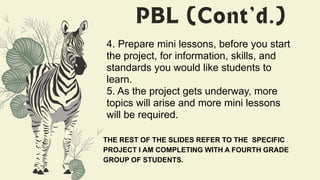 4. Prepare mini lessons, before you start
the project, for information, skills, and
standards you would like students to
learn.
5. As the project gets underway, more
topics will arise and more mini lessons
will be required.
THE REST OF THE SLIDES REFER TO THE SPECIFIC
PROJECT I AM COMPLETING WITH A FOURTH GRADE
GROUP OF STUDENTS.
 