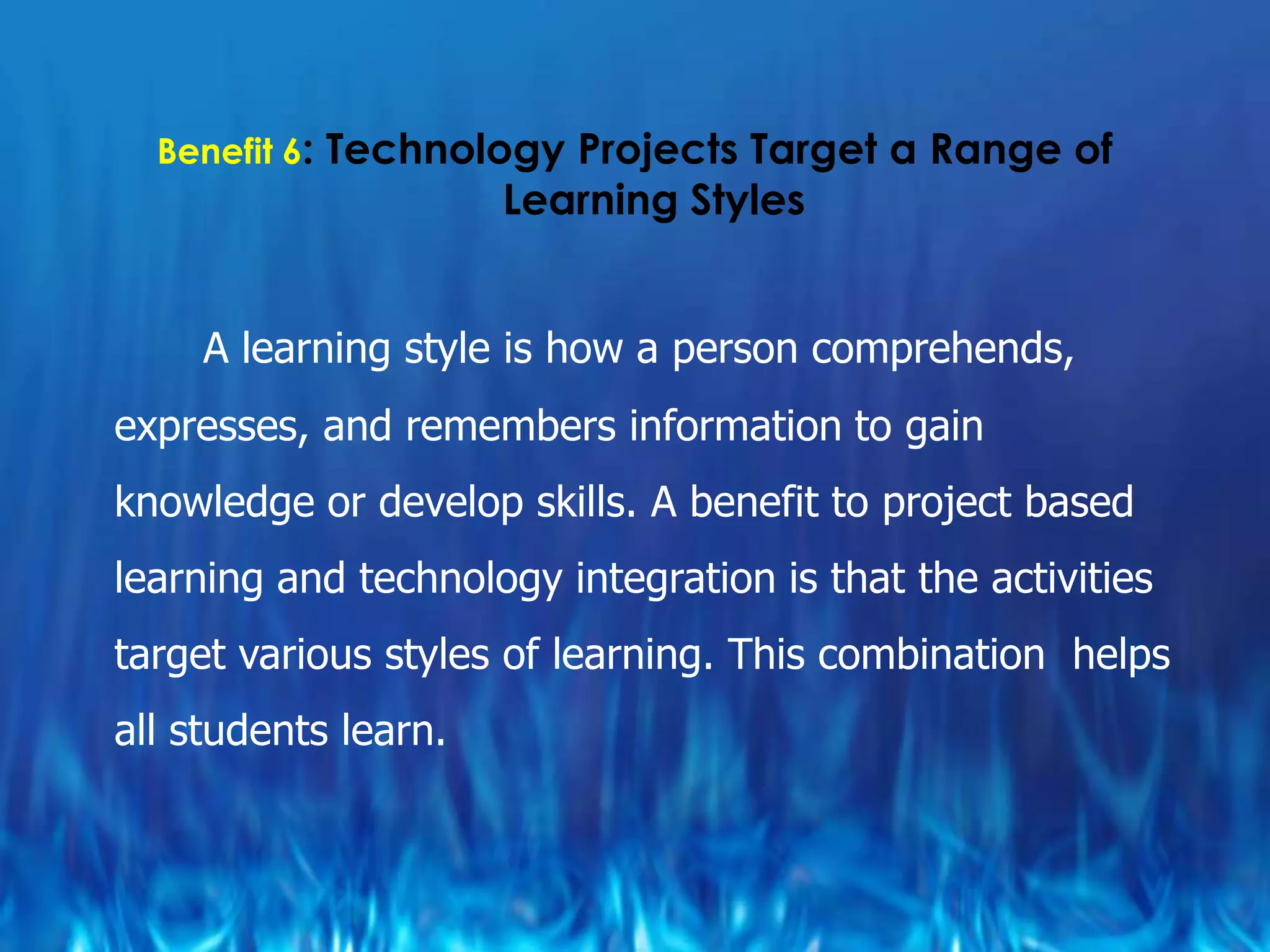 Benefit 6: Technology Projects Target a Range of
                      Learning Styles


     A learning style is how a person comprehends,
expresses, and remembers information to gain
knowledge or develop skills. A benefit to project based
learning and technology integration is that the activities
target various styles of learning. This combination helps
all students learn.
 
