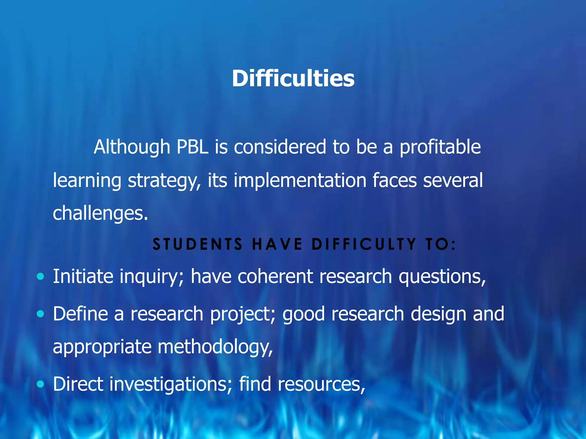 Difficulties

       Although PBL is considered to be a profitable
  learning strategy, its implementation faces several
  challenges.
                STUDENTS HAVE DIFFICULTY TO:

 Initiate inquiry; have coherent research questions,

 Define a research project; good research design and
  appropriate methodology,
 Direct investigations; find resources,
 