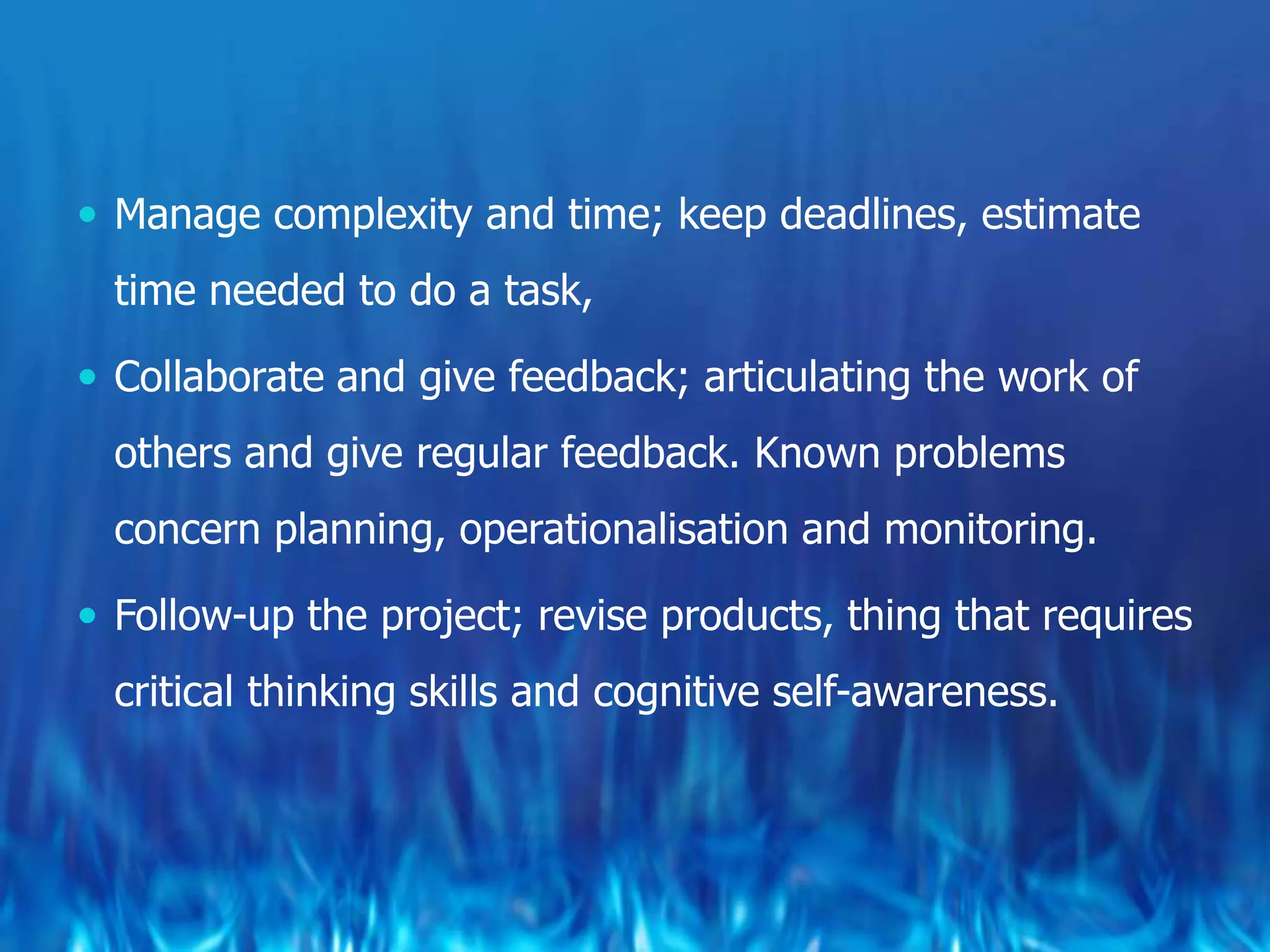  Manage complexity and time; keep deadlines, estimate
  time needed to do a task,

 Collaborate and give feedback; articulating the work of
  others and give regular feedback. Known problems
  concern planning, operationalisation and monitoring.

 Follow-up the project; revise products, thing that requires
  critical thinking skills and cognitive self-awareness.
 
