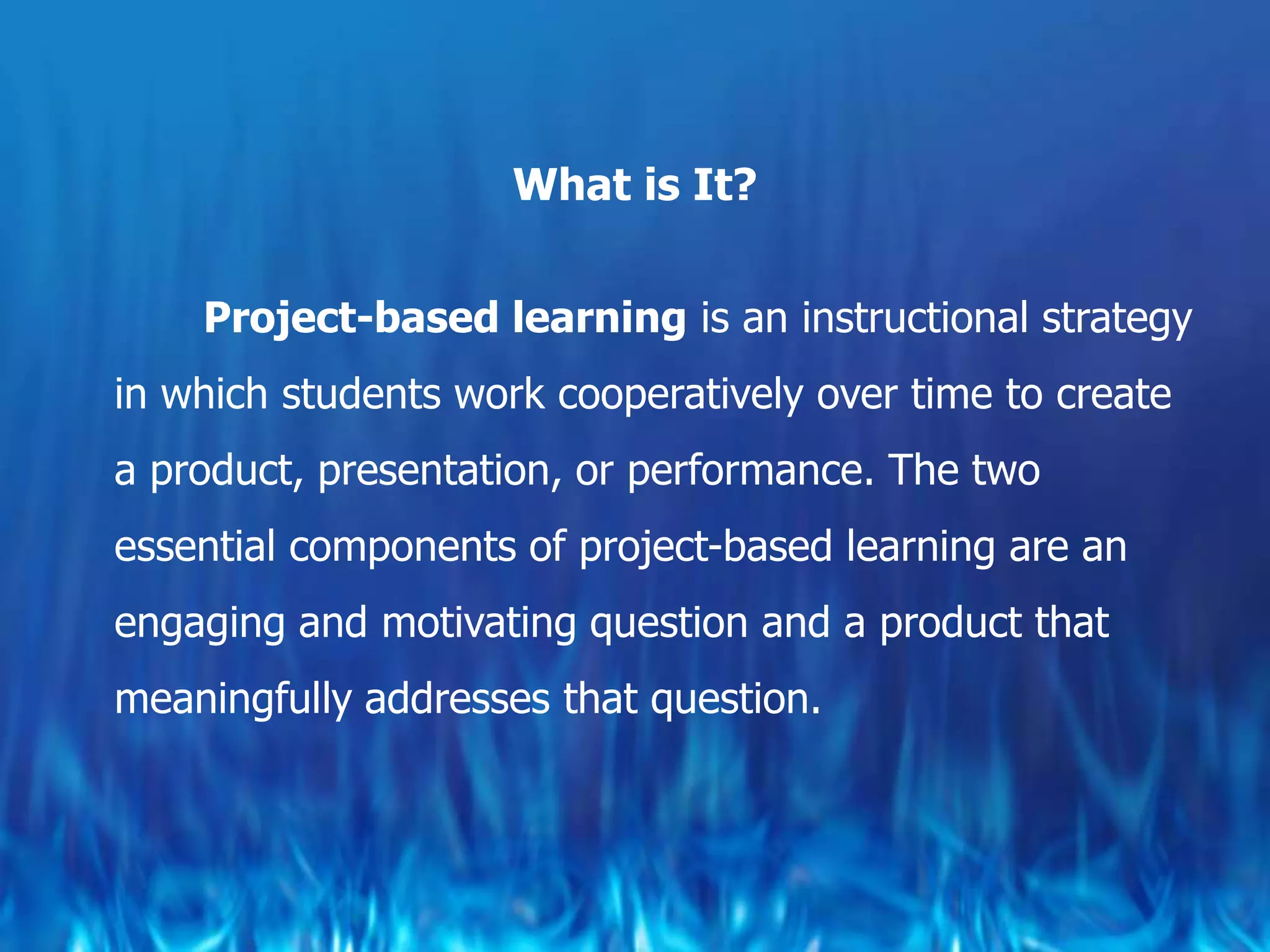 What is It?


    Project-based learning is an instructional strategy
in which students work cooperatively over time to create
a product, presentation, or performance. The two
essential components of project-based learning are an
engaging and motivating question and a product that
meaningfully addresses that question.
 