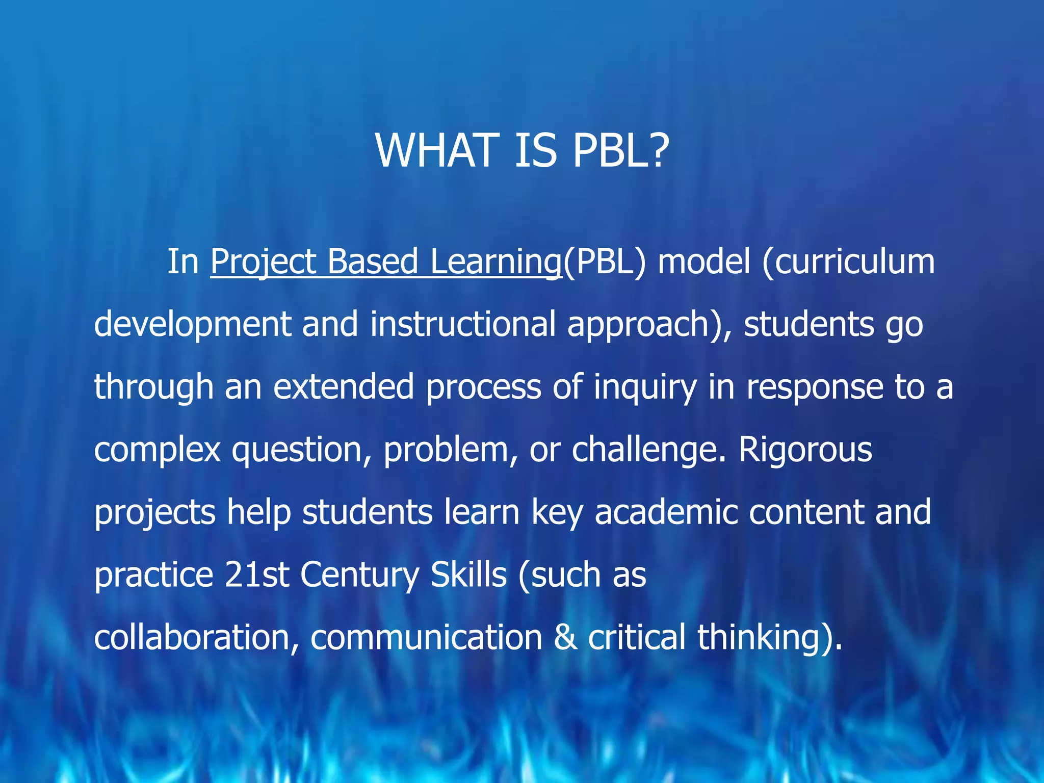 WHAT IS PBL?

    In Project Based Learning(PBL) model (curriculum
development and instructional approach), students go
through an extended process of inquiry in response to a
complex question, problem, or challenge. Rigorous
projects help students learn key academic content and
practice 21st Century Skills (such as
collaboration, communication & critical thinking).
 