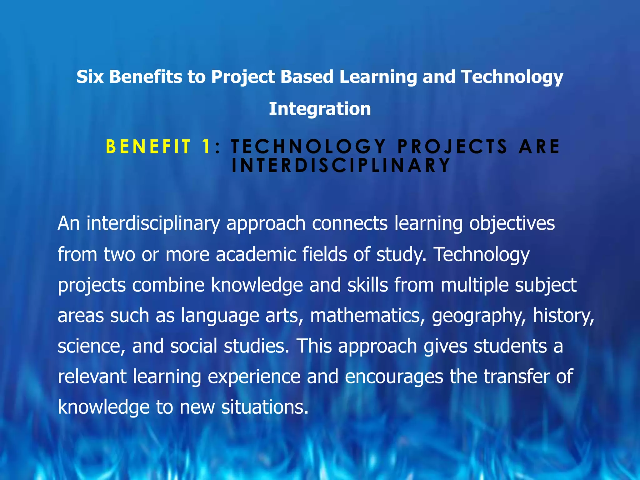 Six Benefits to Project Based Learning and Technology
                        Integration

     BENEFIT 1: TECHNOLOGY PROJECTS ARE
                INTERDISCIPLINARY

An interdisciplinary approach connects learning objectives
from two or more academic fields of study. Technology
projects combine knowledge and skills from multiple subject
areas such as language arts, mathematics, geography, history,
science, and social studies. This approach gives students a
relevant learning experience and encourages the transfer of
knowledge to new situations.
 