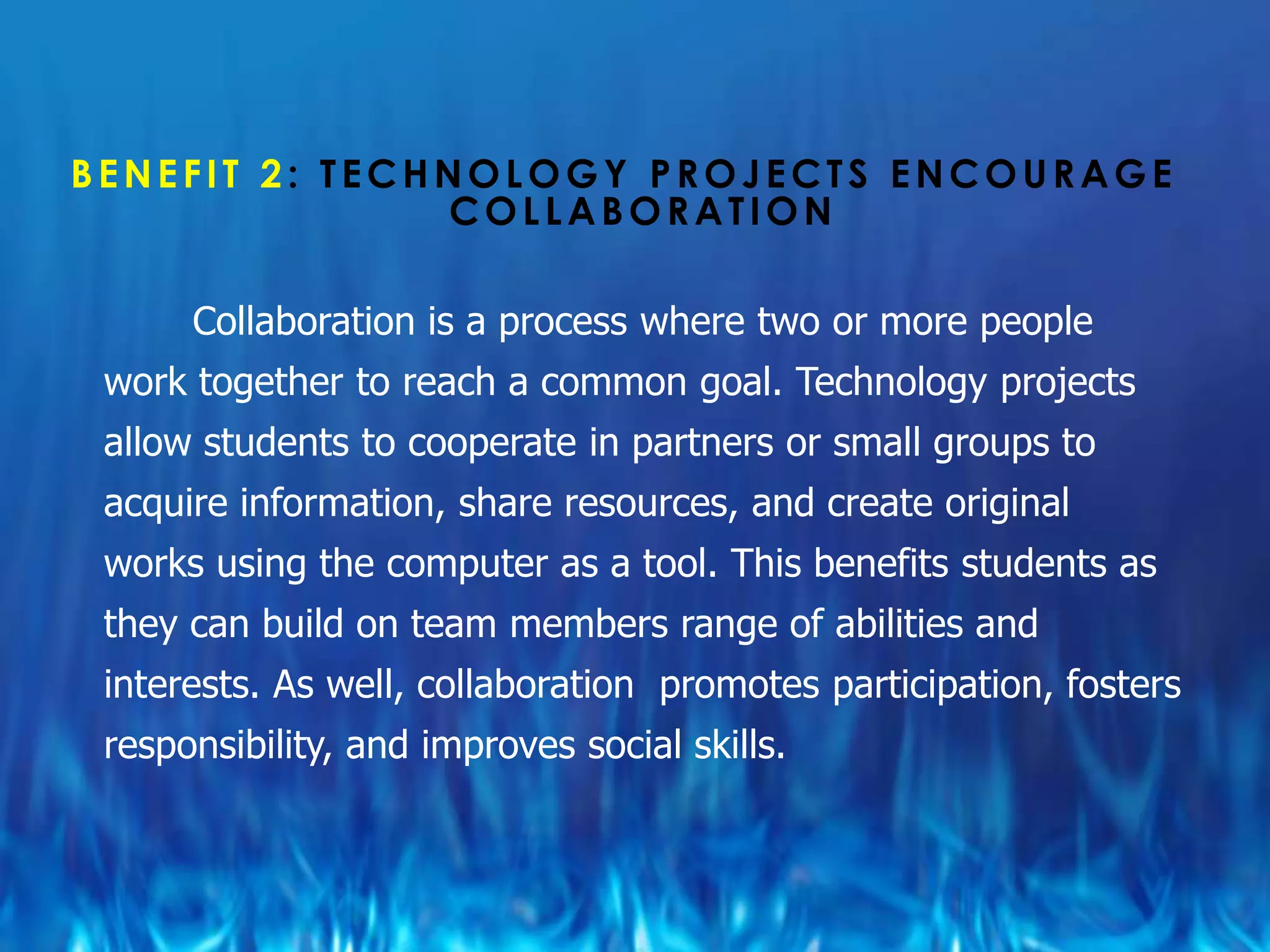 BENEFIT 2: TECHNOLOGY PROJECTS ENCOURAGE
               COLLABORATION

      Collaboration is a process where two or more people
 work together to reach a common goal. Technology projects
 allow students to cooperate in partners or small groups to
 acquire information, share resources, and create original
 works using the computer as a tool. This benefits students as
 they can build on team members range of abilities and
 interests. As well, collaboration promotes participation, fosters
 responsibility, and improves social skills.
 
