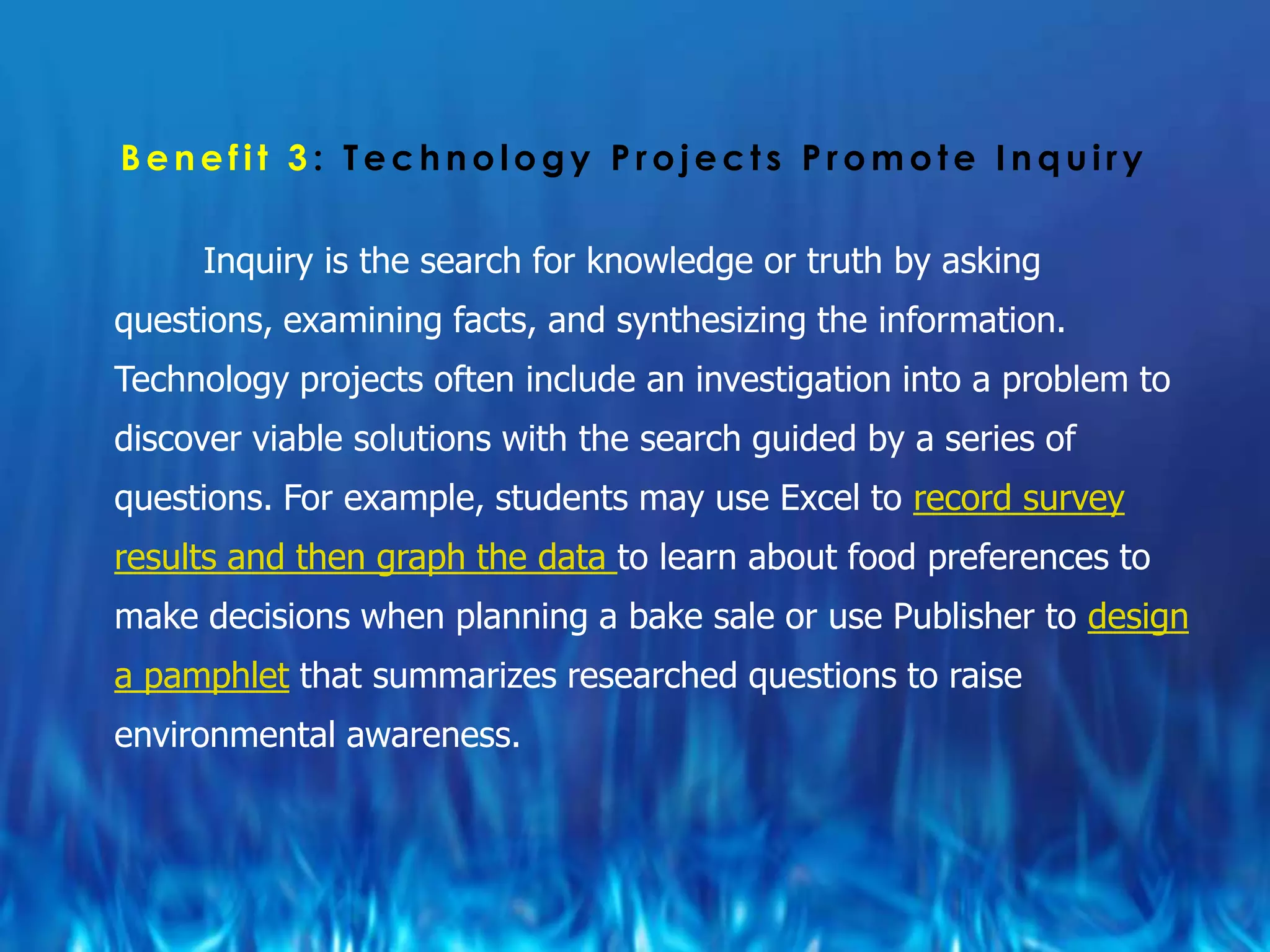 Benefit 3: Technology Projects Promote Inquiry

     Inquiry is the search for knowledge or truth by asking
questions, examining facts, and synthesizing the information.
Technology projects often include an investigation into a problem to
discover viable solutions with the search guided by a series of
questions. For example, students may use Excel to record survey
results and then graph the data to learn about food preferences to
make decisions when planning a bake sale or use Publisher to design
a pamphlet that summarizes researched questions to raise
environmental awareness.
 