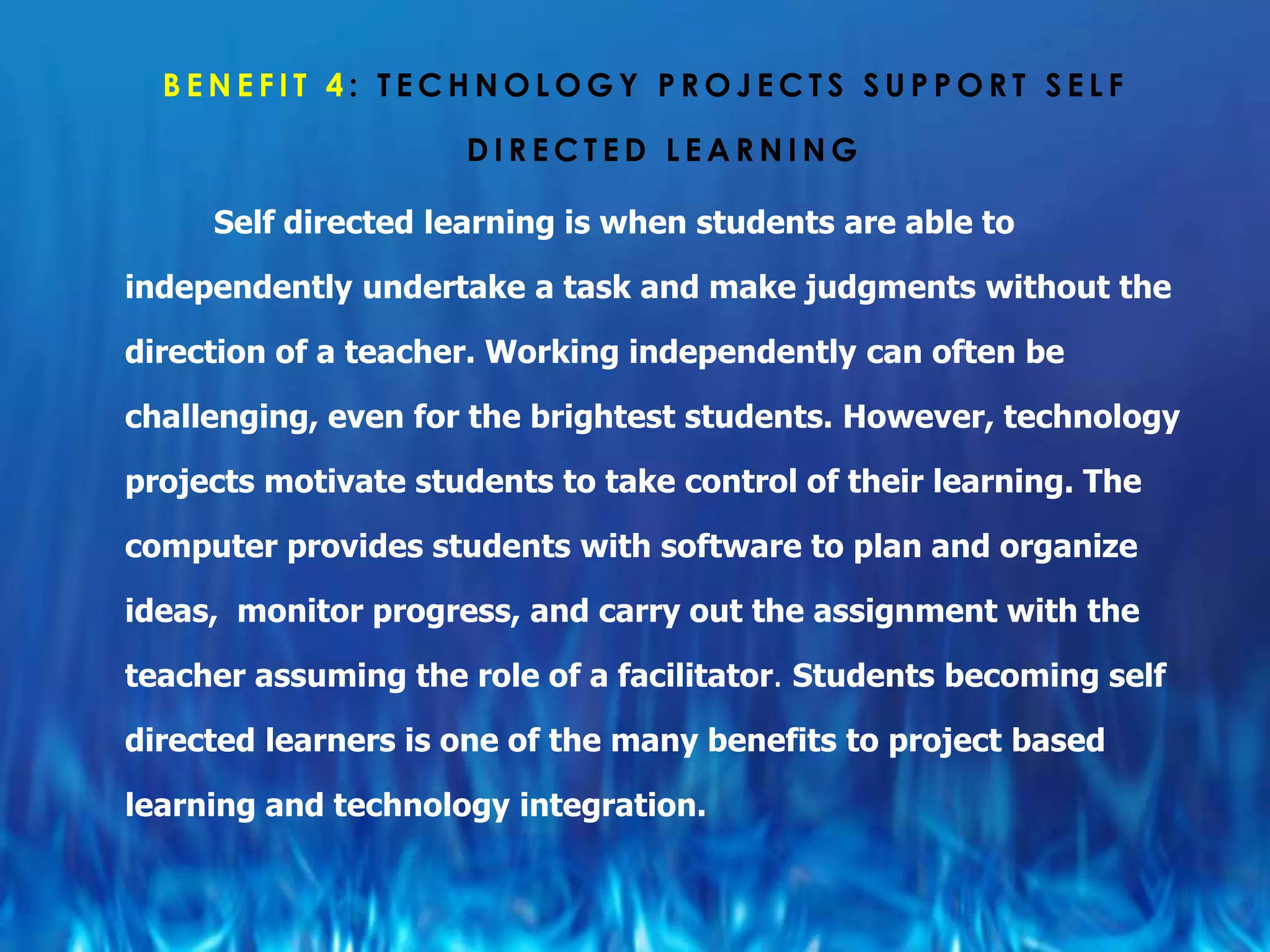 BENEFIT 4: TECHNOLOGY PROJECTS SUPPORT SELF

                     DIRECTED LEARNING

     Self directed learning is when students are able to

independently undertake a task and make judgments without the

direction of a teacher. Working independently can often be

challenging, even for the brightest students. However, technology

projects motivate students to take control of their learning. The

computer provides students with software to plan and organize

ideas, monitor progress, and carry out the assignment with the

teacher assuming the role of a facilitator. Students becoming self

directed learners is one of the many benefits to project based

learning and technology integration.
 