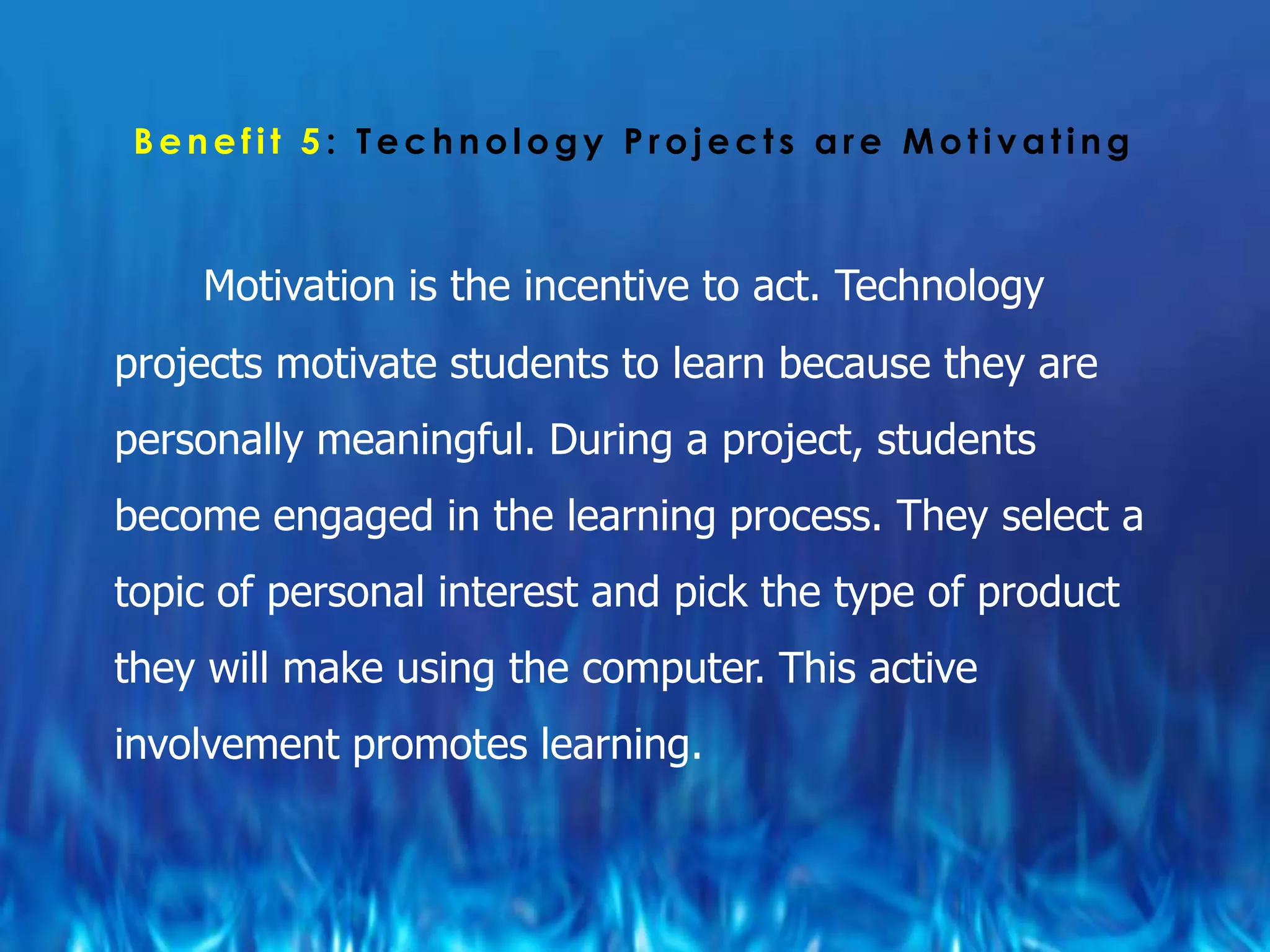 Benefit 5: Technology Projects are Motivating



    Motivation is the incentive to act. Technology
projects motivate students to learn because they are
personally meaningful. During a project, students
become engaged in the learning process. They select a
topic of personal interest and pick the type of product
they will make using the computer. This active
involvement promotes learning.
 