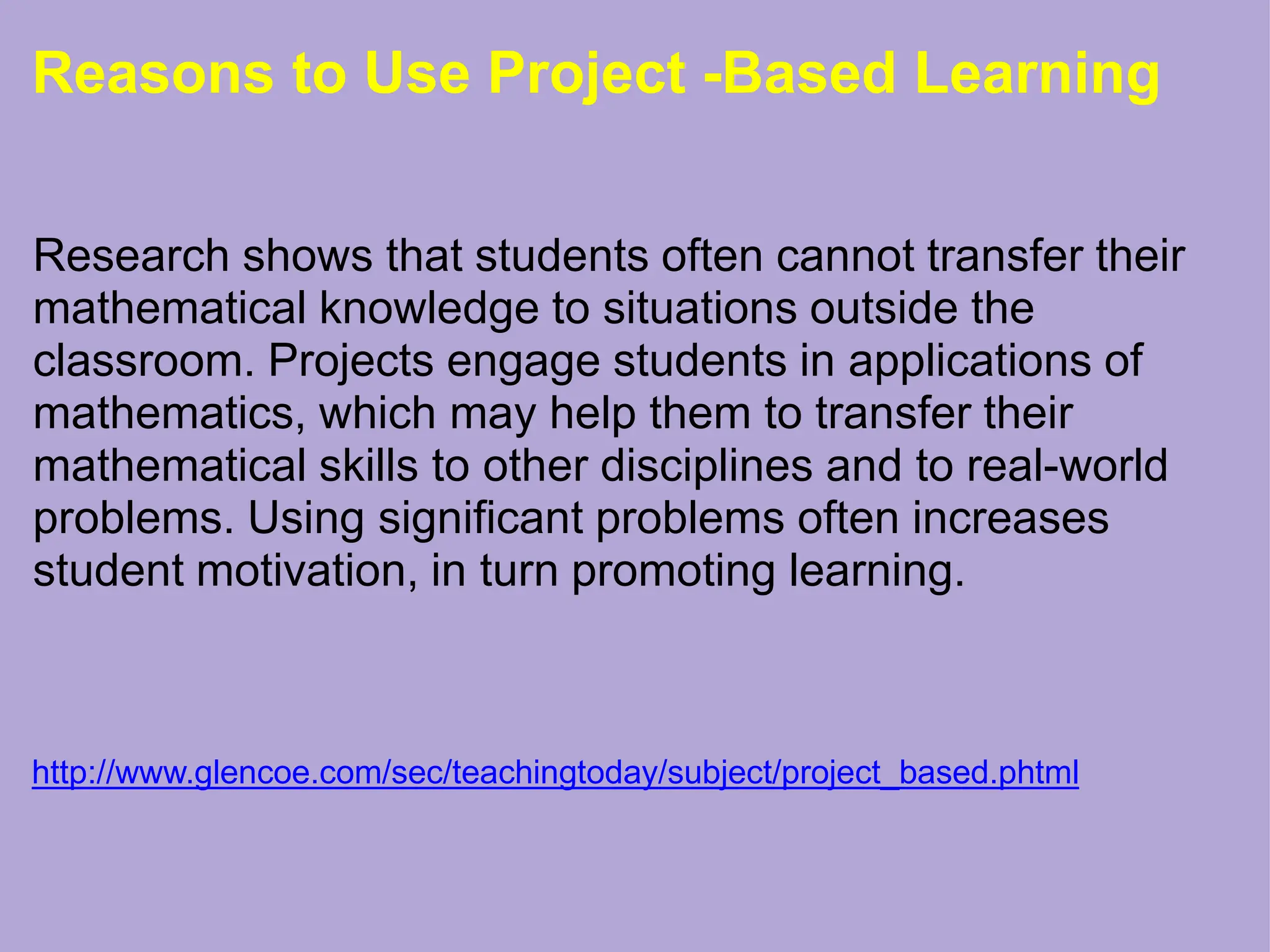 Reasons to Use Project -Based Learning
Research shows that students often cannot transfer their
mathematical knowledge to situations outside the
classroom. Projects engage students in applications of
mathematics, which may help them to transfer their
mathematical skills to other disciplines and to real-world
problems. Using significant problems often increases
student motivation, in turn promoting learning.
http://www.glencoe.com/sec/teachingtoday/subject/project_based.phtml
 