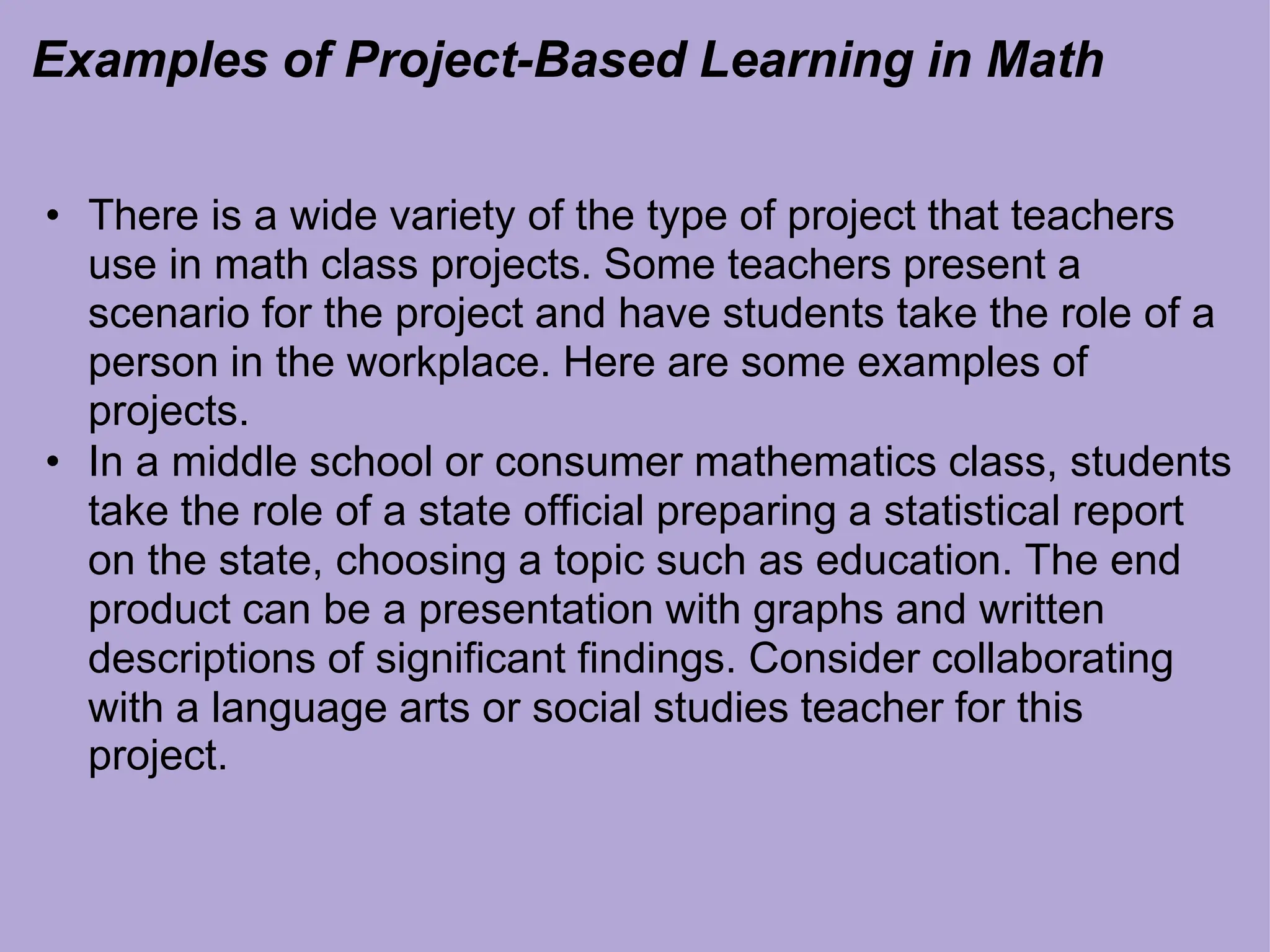 Examples of Project-Based Learning in Math
• There is a wide variety of the type of project that teachers
use in math class projects. Some teachers present a
scenario for the project and have students take the role of a
person in the workplace. Here are some examples of
projects.
• In a middle school or consumer mathematics class, students
take the role of a state official preparing a statistical report
on the state, choosing a topic such as education. The end
product can be a presentation with graphs and written
descriptions of significant findings. Consider collaborating
with a language arts or social studies teacher for this
project.
 