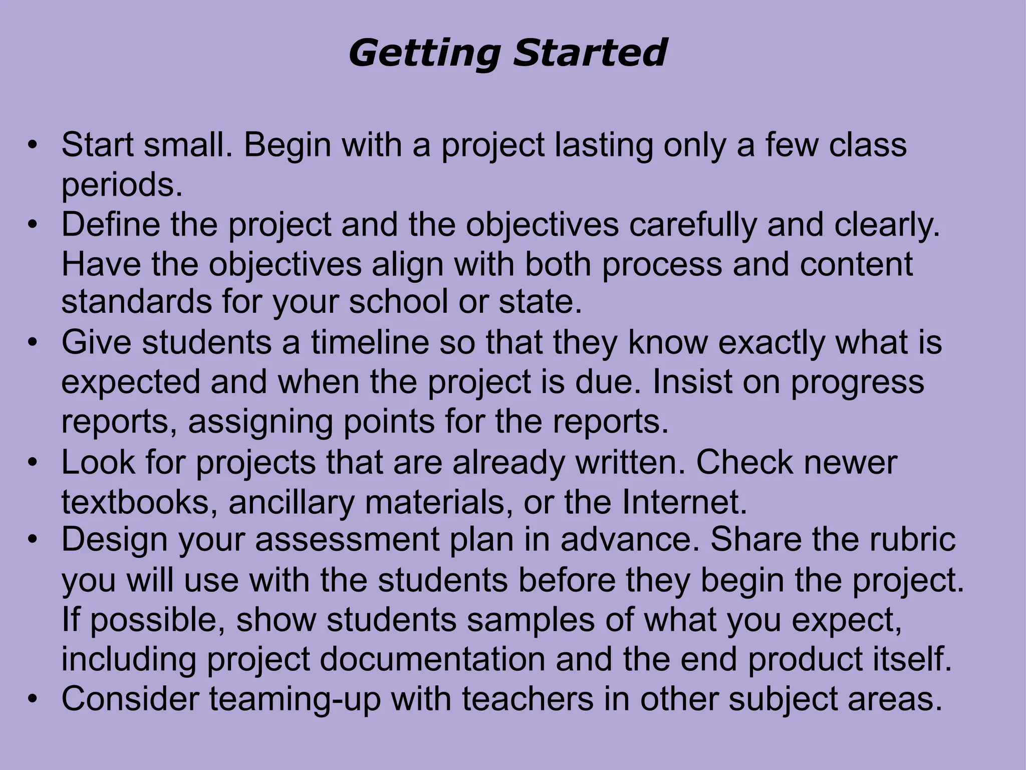 Getting Started
• Start small. Begin with a project lasting only a few class
periods.
• Define the project and the objectives carefully and clearly.
Have the objectives align with both process and content
standards for your school or state.
• Give students a timeline so that they know exactly what is
expected and when the project is due. Insist on progress
reports, assigning points for the reports.
• Look for projects that are already written. Check newer
textbooks, ancillary materials, or the Internet.
• Design your assessment plan in advance. Share the rubric
you will use with the students before they begin the project.
If possible, show students samples of what you expect,
including project documentation and the end product itself.
• Consider teaming-up with teachers in other subject areas.
 