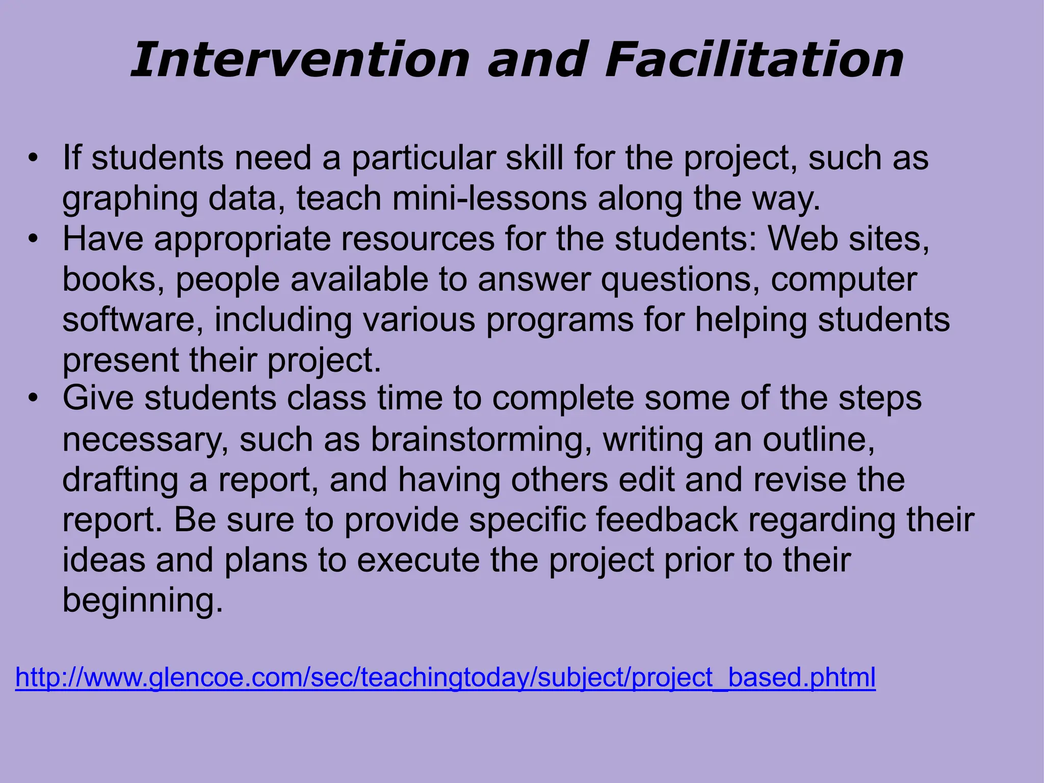 Intervention and Facilitation
• If students need a particular skill for the project, such as
graphing data, teach mini-lessons along the way.
• Have appropriate resources for the students: Web sites,
books, people available to answer questions, computer
software, including various programs for helping students
present their project.
• Give students class time to complete some of the steps
necessary, such as brainstorming, writing an outline,
drafting a report, and having others edit and revise the
report. Be sure to provide specific feedback regarding their
ideas and plans to execute the project prior to their
beginning.
http://www.glencoe.com/sec/teachingtoday/subject/project_based.phtml
 