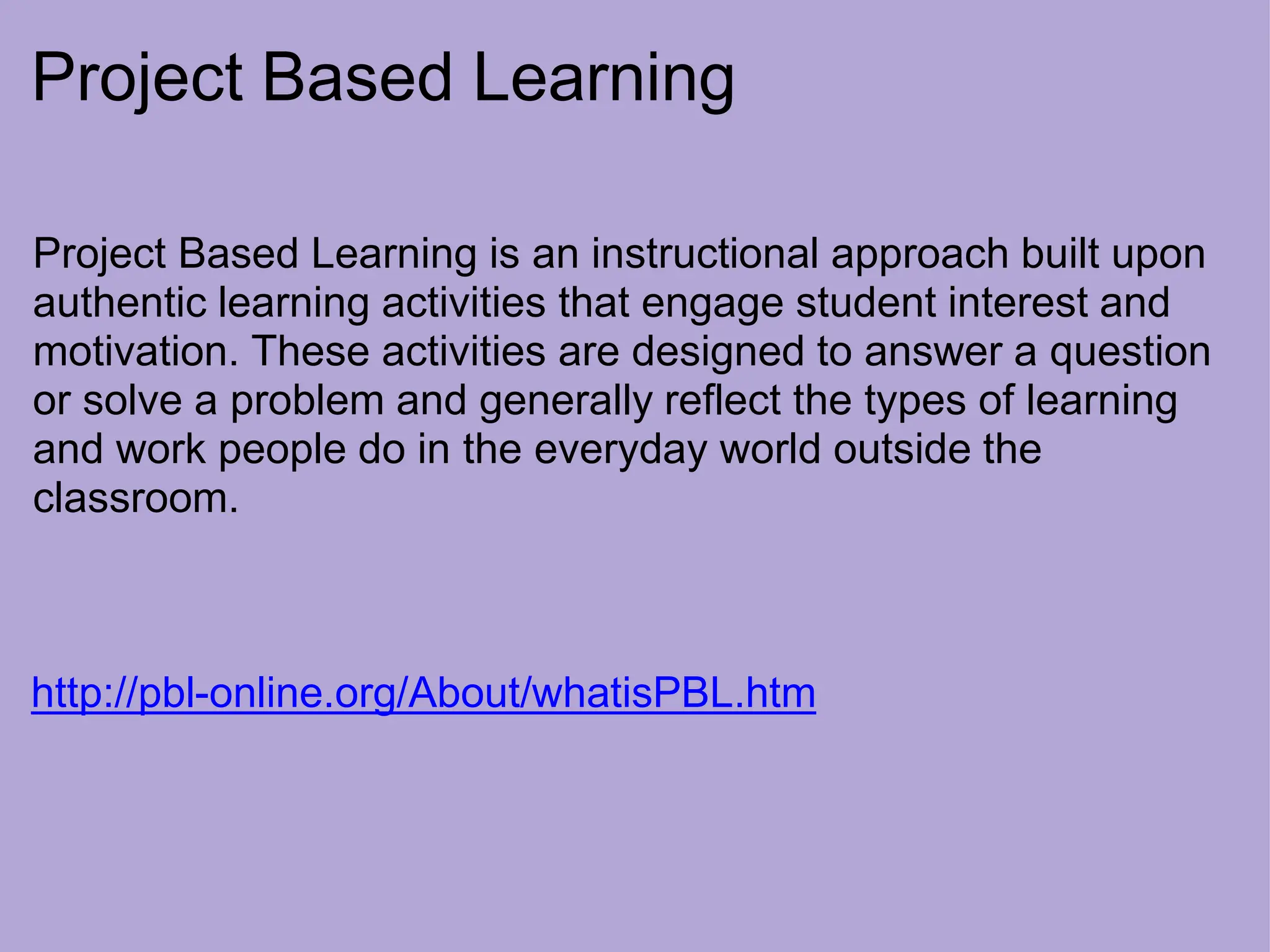 Project Based Learning
Project Based Learning is an instructional approach built upon
authentic learning activities that engage student interest and
motivation. These activities are designed to answer a question
or solve a problem and generally reflect the types of learning
and work people do in the everyday world outside the
classroom.
http://pbl-online.org/About/whatisPBL.htm
 