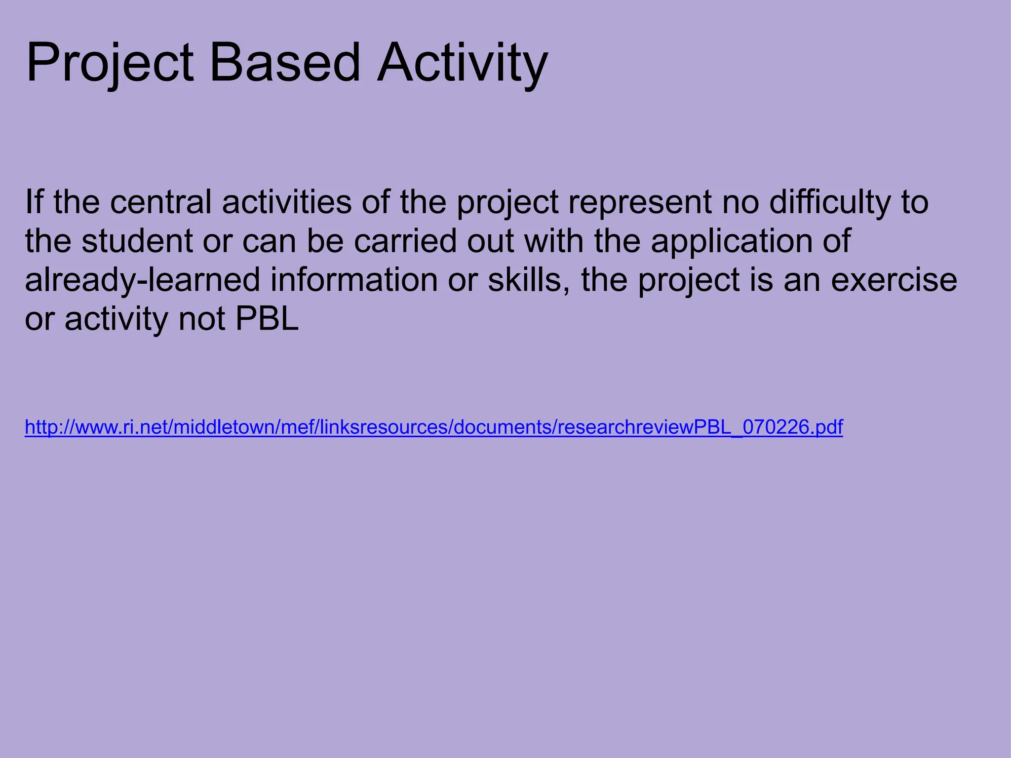 Project Based Activity
If the central activities of the project represent no difficulty to
the student or can be carried out with the application of
already-learned information or skills, the project is an exercise
or activity not PBL
http://www.ri.net/middletown/mef/linksresources/documents/researchreviewPBL_070226.pdf
 