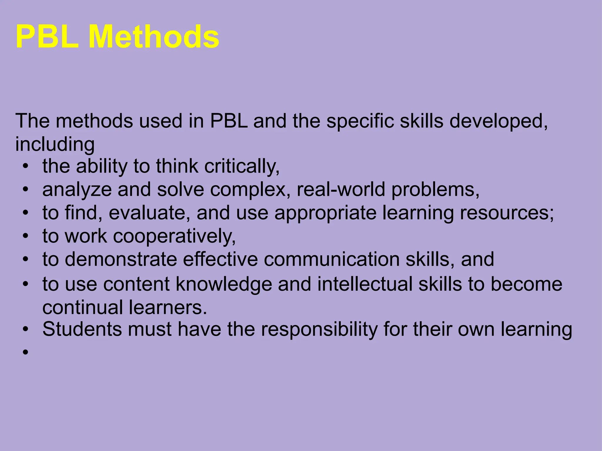 PBL Methods
The methods used in PBL and the specific skills developed,
including
• the ability to think critically,
• analyze and solve complex, real-world problems,
• to find, evaluate, and use appropriate learning resources;
• to work cooperatively,
• to demonstrate effective communication skills, and
• to use content knowledge and intellectual skills to become
continual learners.
• Students must have the responsibility for their own learning
•
 