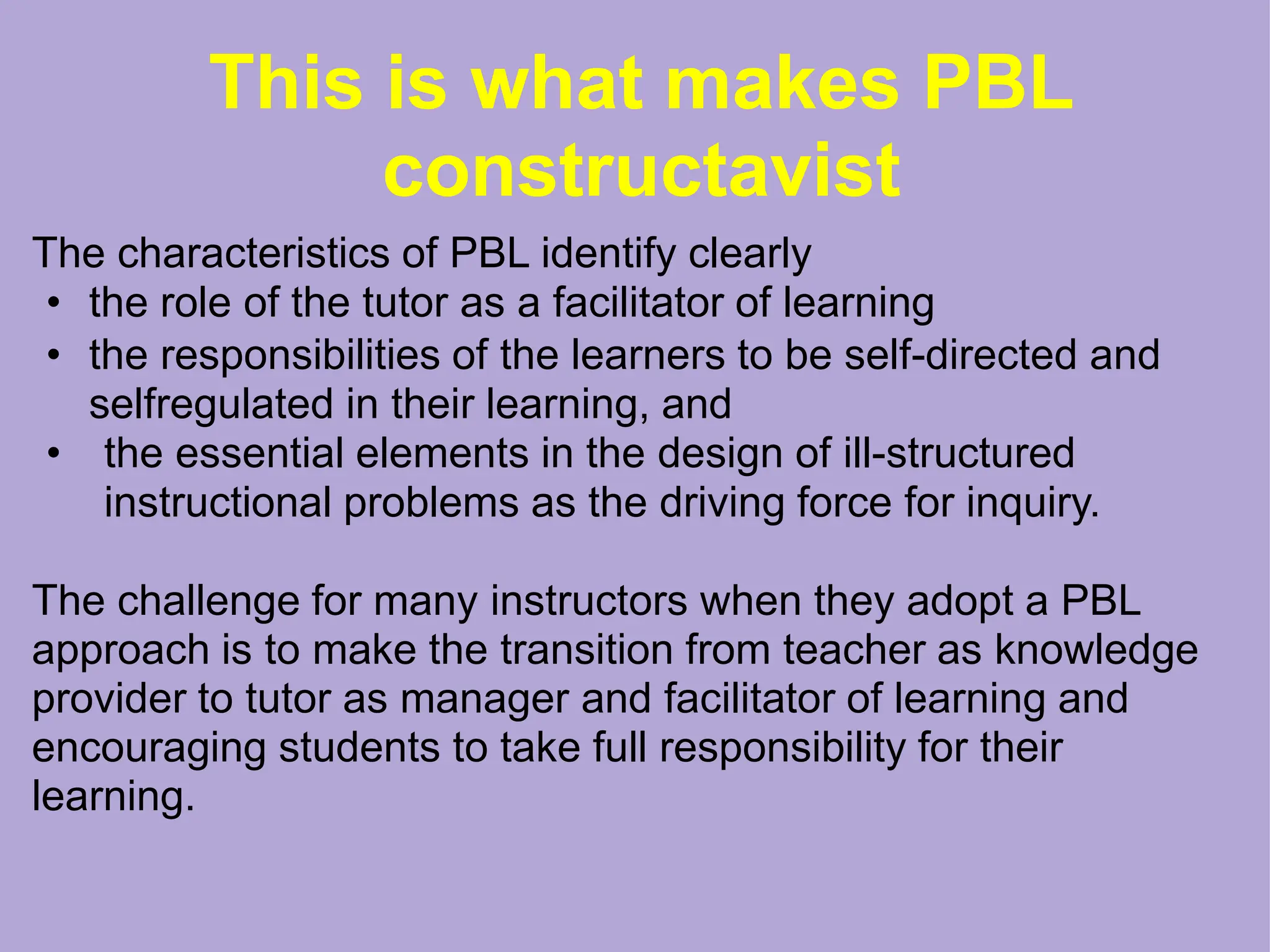 This is what makes PBL
constructavist
The characteristics of PBL identify clearly
• the role of the tutor as a facilitator of learning
• the responsibilities of the learners to be self-directed and
selfregulated in their learning, and
• the essential elements in the design of ill-structured
instructional problems as the driving force for inquiry.
The challenge for many instructors when they adopt a PBL
approach is to make the transition from teacher as knowledge
provider to tutor as manager and facilitator of learning and
encouraging students to take full responsibility for their
learning.
 
