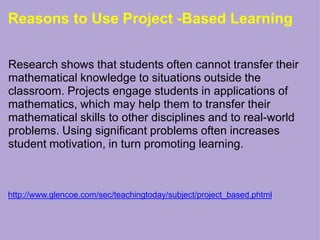 Reasons to Use Project -Based Learning
Research shows that students often cannot transfer their
mathematical knowledge to situations outside the
classroom. Projects engage students in applications of
mathematics, which may help them to transfer their
mathematical skills to other disciplines and to real-world
problems. Using significant problems often increases
student motivation, in turn promoting learning.
http://www.glencoe.com/sec/teachingtoday/subject/project_based.phtml
 