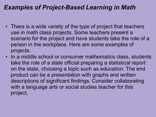 Examples of Project-Based Learning in Math
• There is a wide variety of the type of project that teachers
use in math class projects. Some teachers present a
scenario for the project and have students take the role of a
person in the workplace. Here are some examples of
projects.
• In a middle school or consumer mathematics class, students
take the role of a state official preparing a statistical report
on the state, choosing a topic such as education. The end
product can be a presentation with graphs and written
descriptions of significant findings. Consider collaborating
with a language arts or social studies teacher for this
project.
 