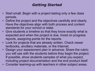Getting Started
• Start small. Begin with a project lasting only a few class
periods.
• Define the project and the objectives carefully and clearly.
Have the objectives align with both process and content
standards for your school or state.
• Give students a timeline so that they know exactly what is
expected and when the project is due. Insist on progress
reports, assigning points for the reports.
• Look for projects that are already written. Check newer
textbooks, ancillary materials, or the Internet.
• Design your assessment plan in advance. Share the rubric
you will use with the students before they begin the project.
If possible, show students samples of what you expect,
including project documentation and the end product itself.
• Consider teaming-up with teachers in other subject areas.
 