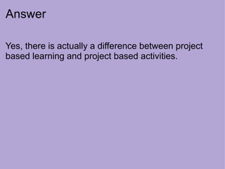 Answer
Yes, there is actually a difference between project
based learning and project based activities.
 