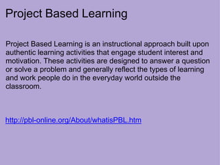 Project Based Learning
Project Based Learning is an instructional approach built upon
authentic learning activities that engage student interest and
motivation. These activities are designed to answer a question
or solve a problem and generally reflect the types of learning
and work people do in the everyday world outside the
classroom.
http://pbl-online.org/About/whatisPBL.htm
 