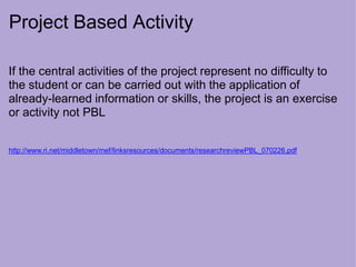 Project Based Activity
If the central activities of the project represent no difficulty to
the student or can be carried out with the application of
already-learned information or skills, the project is an exercise
or activity not PBL
http://www.ri.net/middletown/mef/linksresources/documents/researchreviewPBL_070226.pdf
 