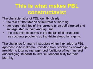This is what makes PBL
constructavist
The characteristics of PBL identify clearly
• the role of the tutor as a facilitator of learning
• the responsibilities of the learners to be self-directed and
selfregulated in their learning, and
• the essential elements in the design of ill-structured
instructional problems as the driving force for inquiry.
The challenge for many instructors when they adopt a PBL
approach is to make the transition from teacher as knowledge
provider to tutor as manager and facilitator of learning and
encouraging students to take full responsibility for their
learning.
 