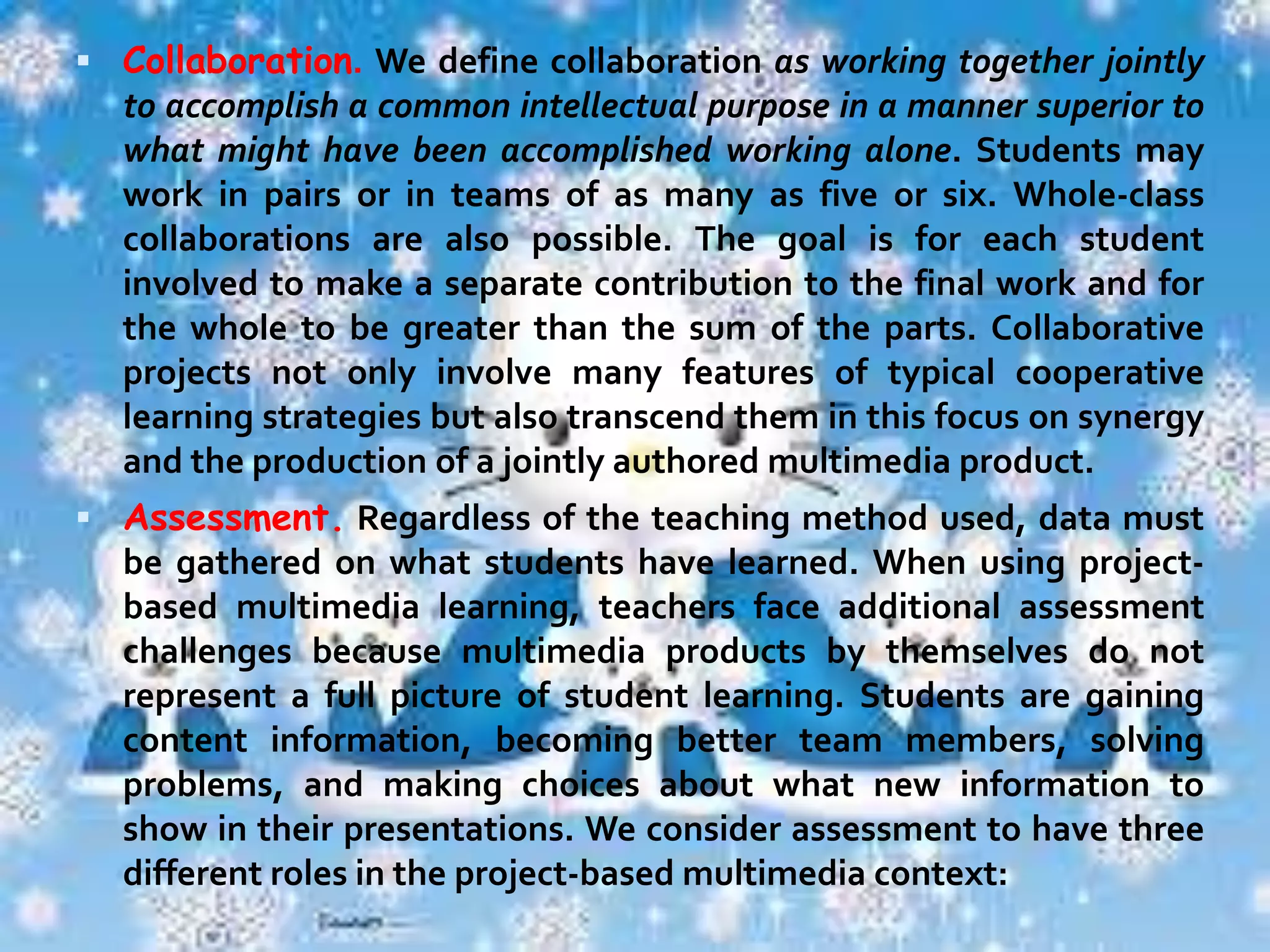  Extended time frame. A good project is not a one-shot lesson; it

extends over a significant period of time. The actual length of a
project may vary with the age of the students and the nature of
the project. It may be days, weeks, or months. What's
important is that students experience a succession of
challenges that culminates in a substantial final product from
which they can derive pride and a clear sense of
accomplishment.
 Student decision making. In project-based multimedia learning,
students have a say. Teachers look carefully at what decisions
have to be made and divide them into “teacher's” and
“students'” based on a clear rationale. For example, a teacher
might limit students to a single authoring program to minimize
complications that might arise were students allowed to use
any software they chose. And yet she can also give students
considerable leeway in determining what substantive content
would be included in their projects. Though the teacher is
clearly in charge, she tries to enlarge the area for students to
make decisions about the form and content of their final
products, as well as the process for producing them.

 