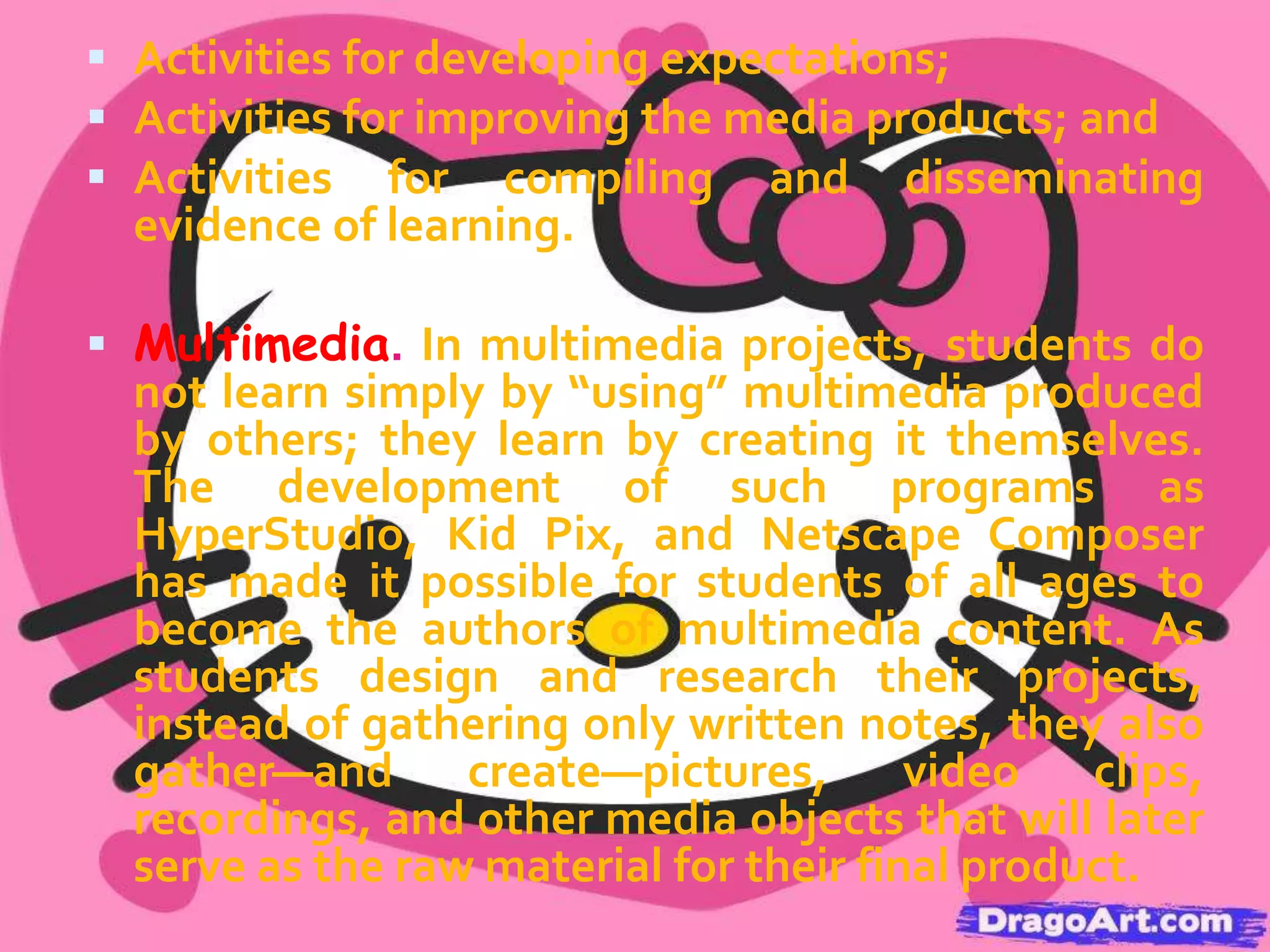  Collaboration. We define collaboration as working together jointly

to accomplish a common intellectual purpose in a manner superior to
what might have been accomplished working alone. Students may
work in pairs or in teams of as many as five or six. Whole-class
collaborations are also possible. The goal is for each student
involved to make a separate contribution to the final work and for
the whole to be greater than the sum of the parts. Collaborative
projects not only involve many features of typical cooperative
learning strategies but also transcend them in this focus on synergy
and the production of a jointly authored multimedia product.
 Assessment. Regardless of the teaching method used, data must

be gathered on what students have learned. When using projectbased multimedia learning, teachers face additional assessment
challenges because multimedia products by themselves do not
represent a full picture of student learning. Students are gaining
content information, becoming better team members, solving
problems, and making choices about what new information to
show in their presentations. We consider assessment to have three
different roles in the project-based multimedia context:

 
