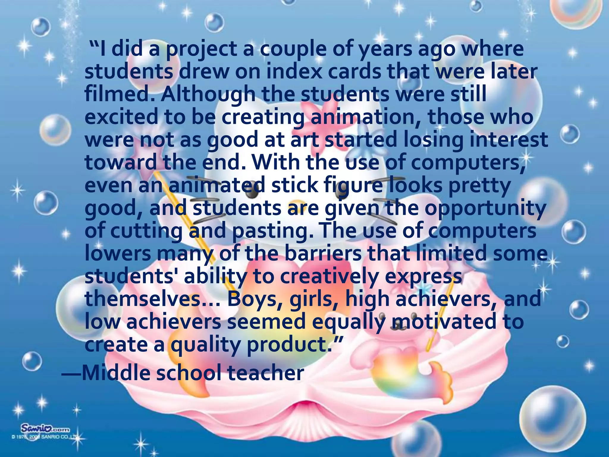  Activities for developing expectations;
 Activities for improving the media products; and
 Activities for compiling and disseminating
evidence of learning.

 Multimedia. In multimedia projects, students do
not learn simply by “using” multimedia produced
by others; they learn by creating it themselves.
The development of such programs as
HyperStudio, Kid Pix, and Netscape Composer
has made it possible for students of all ages to
become the authors of multimedia content. As
students design and research their projects,
instead of gathering only written notes, they also
gather—and
create—pictures,
video
clips,
recordings, and other media objects that will later
serve as the raw material for their final product.

 