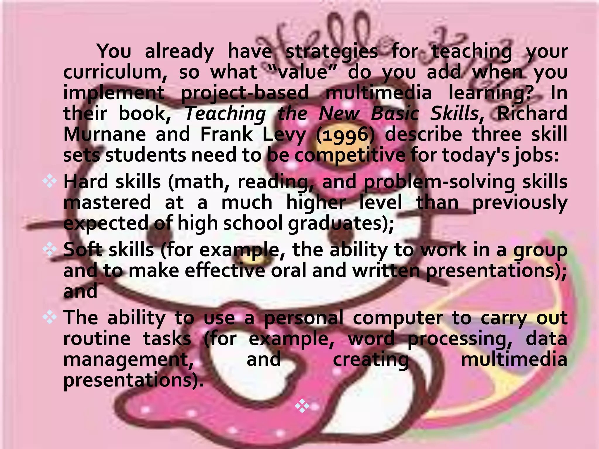 Teaching methods abound—some sound, some not so
sound. If you have been teaching for many years, you've no
doubt seen several new ways of teaching come into vogue. Some
have taken hold; many have faded away; a few have become
infamous. In their book Models of Teaching, Bruce Joyce and
Marsha Weil with Emily Calhoun (2000) describe no fewer than 20
ways to teach. Like different health remedies, all these teaching
methods clamor for your attention, and each urges you to
include it in your teacher's medicine cabinet. With so many
options, why should you choose project-based multimedia
learning?
The answer lies in the concept of “value added.” Projectbased multimedia learning can add value to your teaching. In
economics, value is added to a product when it is somehow
made better or more useful to the consumer. Although we don't
use the term much in everyday life, we are surrounded by
examples. Our cereal has vitamins that are not part of the basic
grains. The bottle of “one step” shampoo in the shower includes
a conditioner. On vacation, we stay at a motel that offers
complimentary drinks at happy hour and a free breakfast in the
morning

 