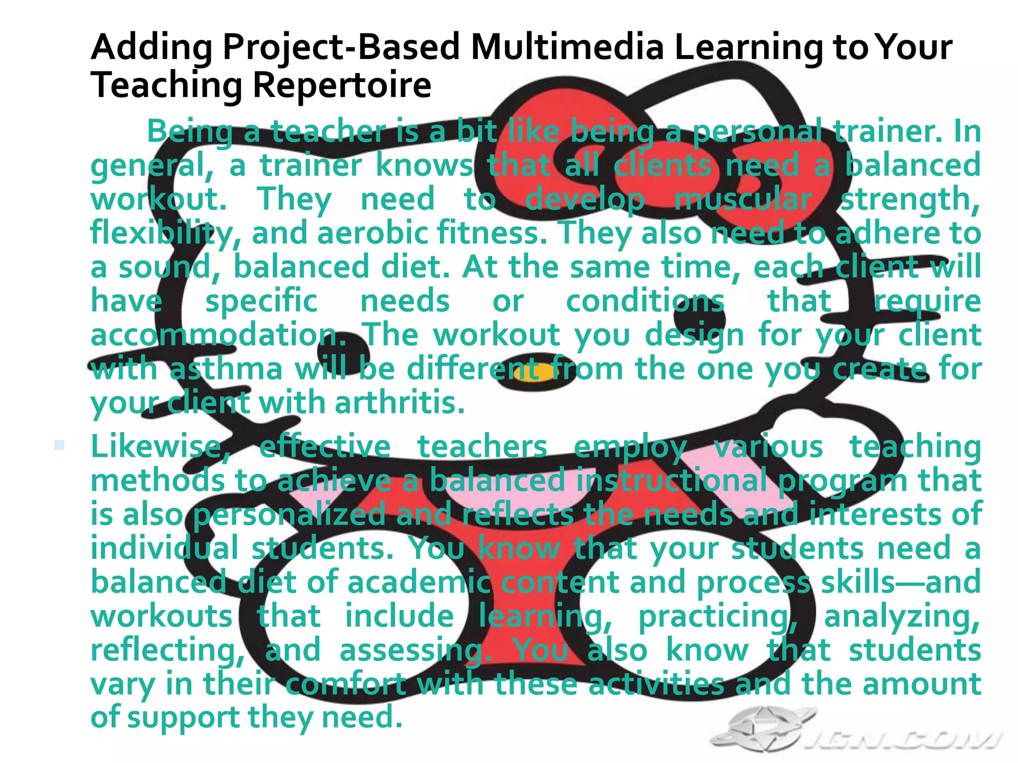 You already have strategies for teaching your
curriculum, so what “value” do you add when you
implement project-based multimedia learning? In their
book, Teaching the New Basic Skills, Richard Murnane
and Frank Levy (1996) describe three skill sets students
need to be competitive for today's jobs:
 Hard skills (math, reading, and problem-solving skills
mastered at a much higher level than previously
expected of high school graduates);
 Soft skills (for example, the ability to work in a group
and to make effective oral and written presentations);
and
 The ability to use a personal computer to carry out
routine tasks (for example, word processing, data
management, and creating multimedia presentations).


 