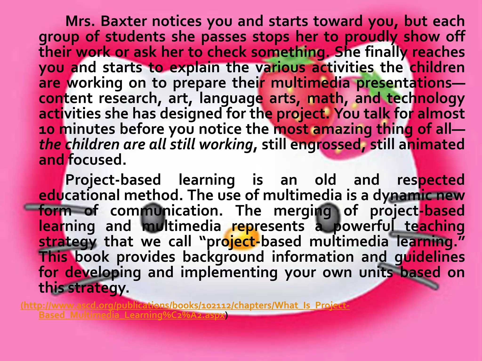 Entering Mrs. Baxter's classroom, you first notice that every child is
completely engrossed. Second, you notice the cacophony of
voices, rising and falling in intense, animated discussions among
small groups of 3rd graders.
You look for the teacher—she isn't conveniently located at the front of
the room. Finally, you see her down among a group of students.
You wait for her to notice you as she shows the group how to use
the index of a book to find information about shelter for a tribe of
Native Americans.
As you wait, your eyes move from group to group. At the computers,
three boys are typing some text they have composed for their
presentations. A group of girls paints a colorful scene of a Native
American village to be scanned into the presentation software
later. Another group of boys uses a Venn diagram to show foods in
their own diet, foods in “their” tribe's diet, and foods they have in
common. You want to ask them about their work but can't bear to
break their concentration.

 