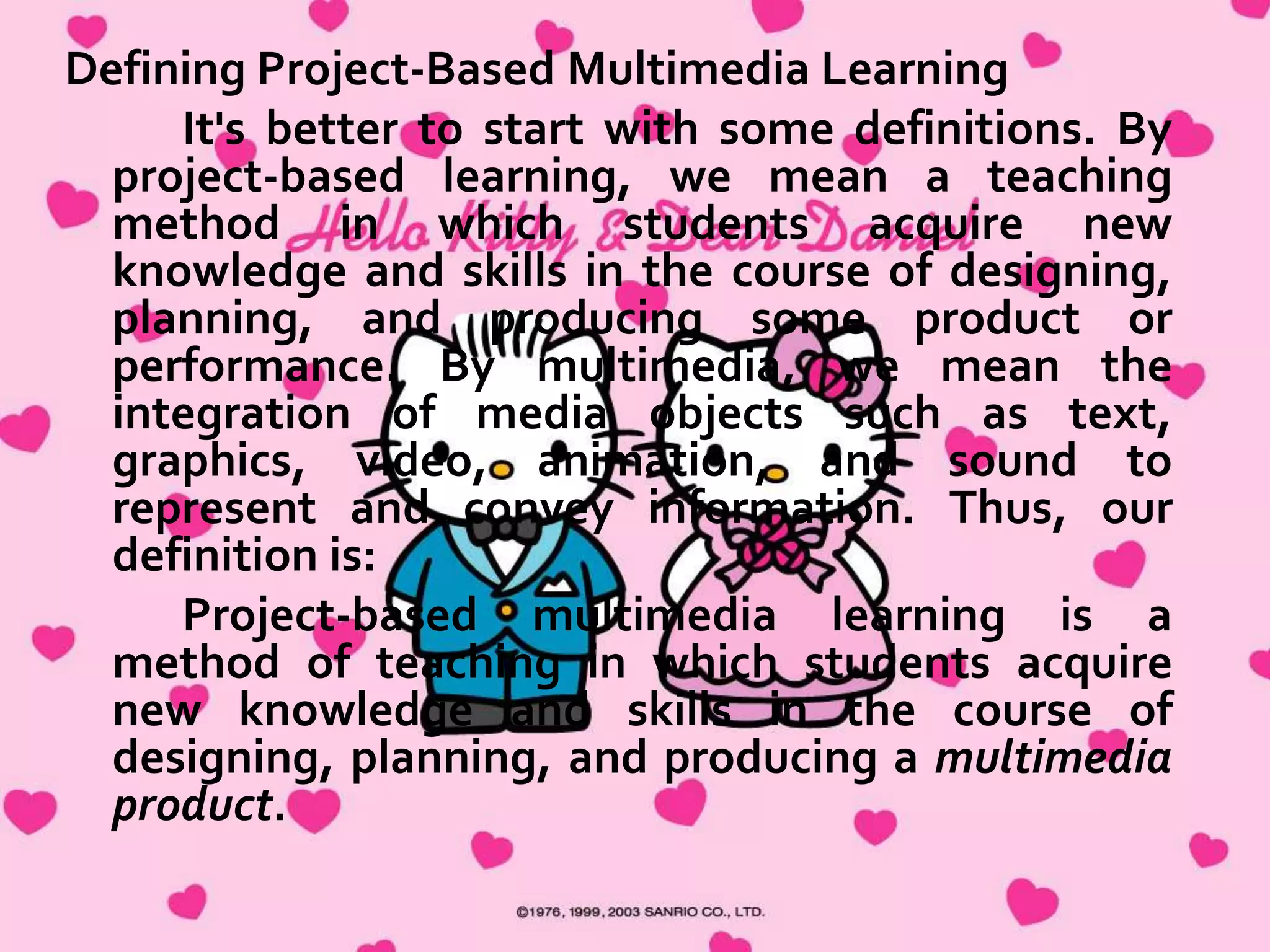 Mrs. Baxter notices you and starts toward you, but each
group of students she passes stops her to proudly show off
their work or ask her to check something. She finally
reaches you and starts to explain the various activities the
children are working on to prepare their multimedia
presentations—content research, art, language arts, math,
and technology activities she has designed for the project.
You talk for almost 10 minutes before you notice the most
amazing thing of all—the children are all still working, still
engrossed, still animated and focused.
Project-based learning is an old and respected
educational method. The use of multimedia is a dynamic
new form of communication. The merging of project-based
learning and multimedia represents a powerful teaching
strategy that we call “project-based multimedia learning.”
This book provides background information and guidelines
for developing and implementing your own units based on
this strategy.

http://www.ascd.org/publications/books/102112/chapters/What_Is_ProjectBased_Multimedia_Learning%C2%A2.aspx)

 
