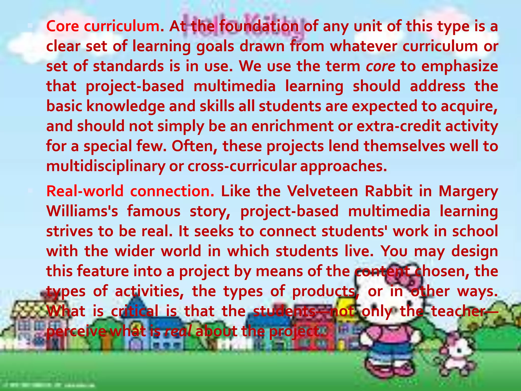 Project-based multimedia learning
has seven key dimensions: core
curriculum,
real-world
connection,
extended time frame, student decision
making, collaboration, assessment, and
multimedia. Like air, fire, water, and
earth, it's possible to have one of these
dimensions present without the rest. A
strong unit, however, includes them all.
Here is a brief explanation of each.

 