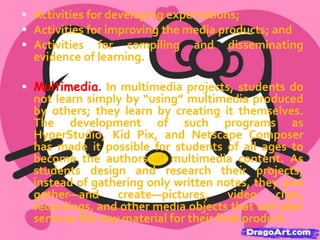  Collaboration. We define collaboration as working together jointly

to accomplish a common intellectual purpose in a manner superior to
what might have been accomplished working alone. Students may
work in pairs or in teams of as many as five or six. Whole-class
collaborations are also possible. The goal is for each student
involved to make a separate contribution to the final work and for
the whole to be greater than the sum of the parts. Collaborative
projects not only involve many features of typical cooperative
learning strategies but also transcend them in this focus on synergy
and the production of a jointly authored multimedia product.
 Assessment. Regardless of the teaching method used, data must

be gathered on what students have learned. When using projectbased multimedia learning, teachers face additional assessment
challenges because multimedia products by themselves do not
represent a full picture of student learning. Students are gaining
content information, becoming better team members, solving
problems, and making choices about what new information to
show in their presentations. We consider assessment to have three
different roles in the project-based multimedia context:

 