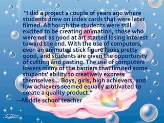  Activities for developing expectations;
 Activities for improving the media products; and
 Activities for compiling and disseminating
evidence of learning.

 Multimedia. In multimedia projects, students do
not learn simply by “using” multimedia produced
by others; they learn by creating it themselves.
The development of such programs as
HyperStudio, Kid Pix, and Netscape Composer
has made it possible for students of all ages to
become the authors of multimedia content. As
students design and research their projects,
instead of gathering only written notes, they also
gather—and
create—pictures,
video
clips,
recordings, and other media objects that will later
serve as the raw material for their final product.

 