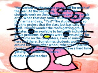 Adding Project-Based Multimedia Learning to Your
Teaching Repertoire
Being a teacher is a bit like being a personal trainer. In
general, a trainer knows that all clients need a balanced
workout. They need to develop muscular strength,
flexibility, and aerobic fitness. They also need to adhere to
a sound, balanced diet. At the same time, each client will
have specific needs or conditions that require
accommodation. The workout you design for your client
with asthma will be different from the one you create for
your client with arthritis.
 Likewise, effective teachers employ various teaching
methods to achieve a balanced instructional program that
is also personalized and reflects the needs and interests of
individual students. You know that your students need a
balanced diet of academic content and process skills—and
workouts that include learning, practicing, analyzing,
reflecting, and assessing. You also know that students
vary in their comfort with these activities and the amount
of support they need.

 