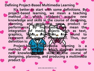 Mrs. Baxter notices you and starts toward you, but each
group of students she passes stops her to proudly show off
their work or ask her to check something. She finally
reaches you and starts to explain the various activities the
children are working on to prepare their multimedia
presentations—content research, art, language arts, math,
and technology activities she has designed for the project.
You talk for almost 10 minutes before you notice the most
amazing thing of all—the children are all still working, still
engrossed, still animated and focused.
Project-based learning is an old and respected
educational method. The use of multimedia is a dynamic
new form of communication. The merging of project-based
learning and multimedia represents a powerful teaching
strategy that we call “project-based multimedia learning.”
This book provides background information and guidelines
for developing and implementing your own units based on
this strategy.

http://www.ascd.org/publications/books/102112/chapters/What_Is_ProjectBased_Multimedia_Learning%C2%A2.aspx)

 