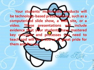 Defining Project-Based Multimedia Learning
It's better to start with some definitions. By
project-based learning, we mean a teaching
method in which students acquire new
knowledge and skills in the course of designing,
planning, and producing some product or
performance. By multimedia, we mean the
integration of media objects such as text,
graphics, video, animation, and sound to
represent and convey information. Thus, our
definition is:
Project-based multimedia learning is a
method of teaching in which students acquire
new knowledge and skills in the course of
designing, planning, and producing a multimedia
product.

 